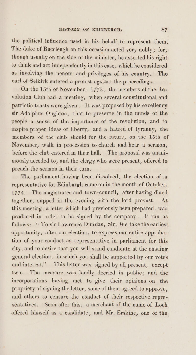 the political influence used in his behalf to represent them. The duke of Buccleugh on this occasion acted very nobly; for, though usually on the side of the minister, he asserted his right to think and act independently in this case, which he considered as involving the honour and privileges of his country. The earl of Selkirk entered a protest agwast the proceedings. On the 15th of November, 1773, the members of the Re- volution Club had a meeting, when several constitutional and patriotic toasts were given. It was proposed by his excellency sir Adolphus Oughton, that to preserve in the minds of the people a sense of the importance of the revolution, and to inspire proper ideas of liberty, and a hatred of tyranny, the members of the club should for the future, on the 15th of November, walk in procession to church and hear a sermon, before the club entered in their hall. The proposal was unani- mously acceded to, and the clergy who were present, offered to preach the sermon in their turn. The parliament having been dissolved, the election of a representative for Edinburgh came on in the month of October, 1774. The magistrates and town-council, after having dined together, supped in the evening with the lord provost. At this meeting, a letter which had previously been prepared, was produced in order to be signed by the company. It ran as follows: ‘* To sir Lawrence Dundas, Sir, We take the earliest opportunity, after our election, to express our entire approba- tion of your conduct as representative in parliament for this city, and to desire that you will stand candidate at the ensuing general election, in which you shall be supported by our votes and interest.’ This letter was signed by all present, except two. The measure was loudly decried in public; and the incorporations having met to give their opinions on the propriety of signing the letter, some of them agreed to approve, and others to censure the conduct of their respective repre- sentatives. Soon after this, a merchant of the name of Loch offered himself as a candidate; and Mr, Erskine, one of the
