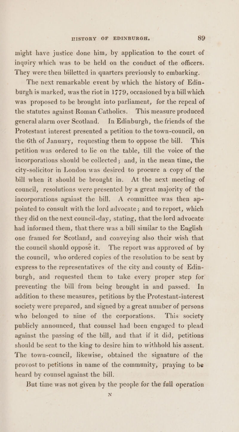 might have justice done him, by application to the court of inquiry which was to be held on the conduct of the officers. They were then billetted in quarters previously to embarking. The next remarkable event by which the history of Edin- burgh is marked, was the riot in 1779, occasioned bya bill which was proposed to be brought into parliament, for the repeal of the statutes against Roman Catholics. This measure produced general alarm over Scotland. In Edinburgh, the friends of the Protestant interest presented a petition to the town-council, on the 6th of January, requesting them to oppose the bill. This petition was ordered to lie on the table, till the voice of the incorporations should be collected; and, in the mean time, the city-solicitor in London was desired to procure a copy of the bill when it should be brought in. At the next meeting of council, resolutions were presented by a great majority of the incorporations against the bill. A committee was then ap- pointed to consult with the lord advocate; and to report, which they did on the next council-day, stating, that the lord advocate had informed them, that there was a bill similar to the English one framed for Scotland, and conveying also their wish that the council should oppose it. The report was approved of by the council, who ordered copies of the resolution to be sent by express to the representatives of the city and county of Edin- burgh, and requested them to take every proper step for preventing the bill from being brought in and passed. In addition to these measures, petitions by the Protestant-interest society were prepared, and signed by a great number of persons who belonged to nine of the corporations. This society publicly announced, that counsel had been engaged to plead against the passing of the bill, and that if it did, petitions should be sent to the king to desire him to withhold his assent, The town-council, likewise, obtained the signature of the provost to petitions in name of the community, praying to be heard by counsel against the bill. But time was not given by the people for the full operation N