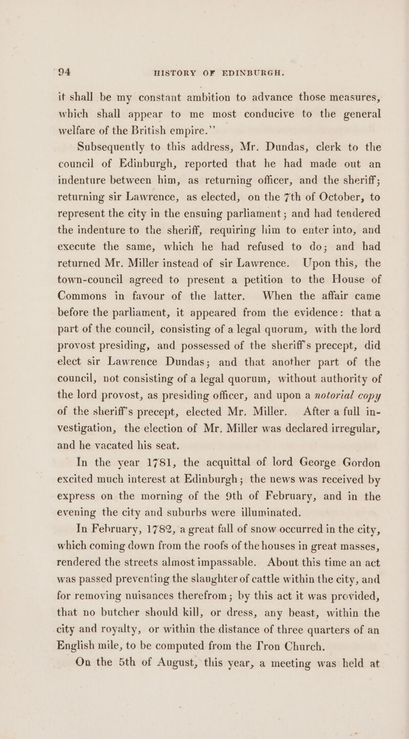 it shall be my constant ambition to advance those measures, which shall appear to me most conducive to the general welfare of the British empire.” Subsequently to this address, Mr. Dundas, clerk to the council of Edinburgh, reported that he had made out an indenture between him, as returning officer, and the sheriff; returning sir Lawrence, as elected, on the 7th of October, to represent the city in the ensuing parliament ; and had tendered the indenture to the sheriff, requiring him to enter into, and execute the same, which he had refused to do; and had returned Mr. Miller instead of sir Lawrence. Upon this, the town-council agreed to present a petition to the House of Commons in favour of the latter. When the affair came before the parliament, it appeared from the evidence: that a part of the council, consisting of a legal quorum, with the lord provost presiding, and possessed of the sheriff's precept, did elect sir Lawrence Dundas; and that another part of the council, not consisting of a legal quorum, without authority of the lord provost, as presiding officer, and upon a notorial copy of the sheriff's precept, elected Mr. Miller. After a full in- vestigation, the election of Mr. Miller was declared irregular, and he vacated his seat. In the year 1781, the acquittal of lord George Gordon excited much interest at Edinburgh; the news was received by express on the morning of the 9th of February, and in the evening the city and suburbs were illuminated. In February, 1782, a great fall of snow occurred in the city, which coming down from the roofs of the houses in great masses, rendered the streets almost impassable. About this time an act was passed preventing the slaughter of cattle within the city, and for removing nuisances therefrom; by this act it was previded, that no butcher should kill, or dress, any beast, within the city and royalty, or within the distance of three quarters of an English mile, to be computed from the Tron Church. On the 5th of August, this year, a meeting was held at