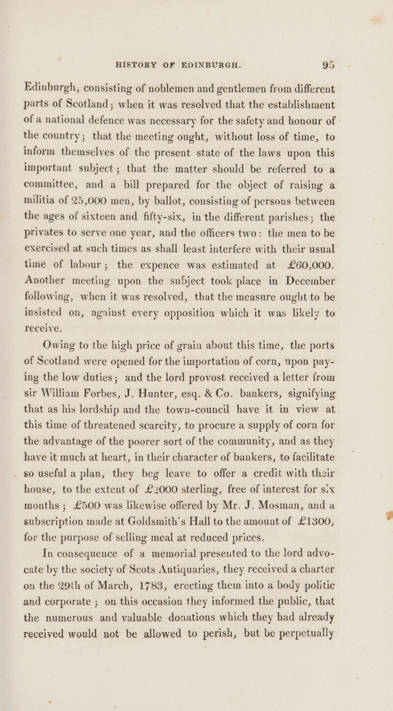 Edinburgh, consisting of noblemen and gentlemen from different parts of Scotland; when it was resolved that the establishment of a national defence was necessary for the safety and honour of the country; that the meeting ought, without loss of time, to inform themselves of the present state of the laws upon this important subject; that the matter should be referred to a committee, and a bill prepared for the object of raising a militia of 25,000 men, by ballot, consisting of persons between the ages of sixteen and fifty-six, in the different parishes; the privates to serve one year, and the officers two: the men to be exercised at such times as shall least interfere with their usual time of labour; the expence was estimated at £60,000. Another meeting upon the subject took place in December following, when it was resolved, that the measure ought to be insisted on, against every opposition which it was likely to receive. Owing to the high price of grain about this time, the ports of Scotland were opened for the importation of corn, upon pay- ing the low duties; and the lord provost received a letter from sir William Forbes, J. Hunter, esq. &amp; Co. bankers, signifying that as his lordship and the town-council have it in view at this time of threatened scarcity, to procure a supply of corn for the advantage of the poorer sort of the community, and as they have it much at heart, in their character of bankers, to facilitate _ so useful a plan, they beg leave to offer a credit with their house, to the extent of £2000 sterling, free of interest for six months ; £500 was likewise offered by Mr. J. Mosman, and a subscription made at Goldsmith's Hall to the amount of £1300, for the purpose of selling meal at reduced prices. In consequence of a memorial presented to the lord advo- cate by the society of Scots Antiquaries, they received a charter on the 29th of March, 1783, erecting them into a body politic and corporate ; on this occasion they informed the public, that the numerous and valuable donations which they had already received would not be allowed to perish, but be perpetually