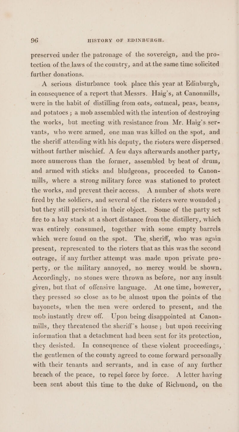 preserved under the patronage of the sovereign, and the pro- tection of the laws of the country, and at the same time solicited further donations. A serious disturbance took place this year at Edinburgh, in consequence of a report that Messrs. Haig’s, at Canonmills, were in the habit of distilling from oats, oatmeal, peas, beans, and potatoes ; a mob assembled with the intention of destroying the works, but meeting with resistance from Mr. Haig’s ser- vants, who were armed, one man was killed on the spot, and the sheriff attending with his deputy, the rioters were dispersed | without further mischief. A few days afterwards another party, more numerous than the former, assembled by beat of drum, and armed with sticks and bludgeons, proceeded to Canon- mills, where a strong military force was stationed to protect the works, and prevent their access. A number of shots were fired by the soldiers, and several of the rioters were wounded ; but they still persisted in their object. Some of the party set fire to a hay stack at a short distance from the distillery, which was entirely consumed, together with some empty barrels which were found on the spot. The sheriff, who was again present, represented to the rioters that as this was the second outrage, if any further attempt was made upon private pro- perty, or the military annoyed, no mercy would be shown. Accordingly, no stones were thrown as before, nor any insult given, but that of offensive language. At one time, however, they pressed so close as to be almost upon the points of the bayonets, when the men were ordered to present, and the mob instantly drew off. Upon being disappointed at Canon- mills, they threatened the sheriff's house ; but upon receiving information that a detachment had been sent for its protection, they desisted. In consequence of these violent proceedings, ° the gentlemen of the county agreed to come forward personally with their tenants and servants, and in case of any further breach of the peace, to repel force by force. A letter having been sent about this time to the duke of Richmond, on the