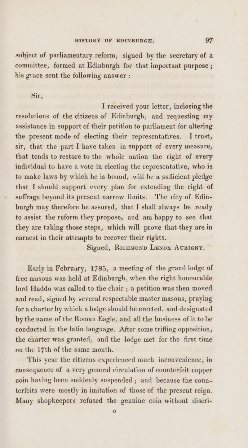 subject of parliamentary reform, signed by the secretary of a committee, formed at Edinburgh for that important purpose ; his grace sent the following answer : Sir, I received your letter, inclosing the resolutions of the citizens of Edinburgh, and requesting my assistance in support of their petition to parliament for altering the present mode of electing their representatives. I trust, sir, that the part I have taken in support of every measure, that tends to restore to the whole nation the right of every individual to have a vote in electing the representative, who is to make laws by which he is bound, will be a sufficient pledge that I should support every plan for extending the right of suffrage beyond its present narrow limits. The city of Edin- burgh may therefore be assured, that I shall always be ready to assist the reform they propose, and am happy to see that they are taking those steps, which will prove that they are in earnest in their attempts to recover their rights. — Signed, Ricumonp Lenox Avsieny. Early in February, 1785, a meeting of the grand lodge of free masons was held at Edinburgh, when the right honourable lord Haddo was called to the chair ; a petition was then moved and read, signed by several respectable master masons, praying for a charter by which a lodge should be erected, and designated by the name of the Roman Eagle, and all the business of it to be conducted in the latin language. After some trifling opposition, the charter was granted, and the lodge met for the first time on the 17th of the same month. This year the citizens experienced much inconvenience, in consequence of a very general circulation of counterfeit copper coin having been suddenly suspended ; and because the coun- terfeits were mostly in imitation of those ef the present reign. Many shopkeepers refused the genuine coin without discri- 0