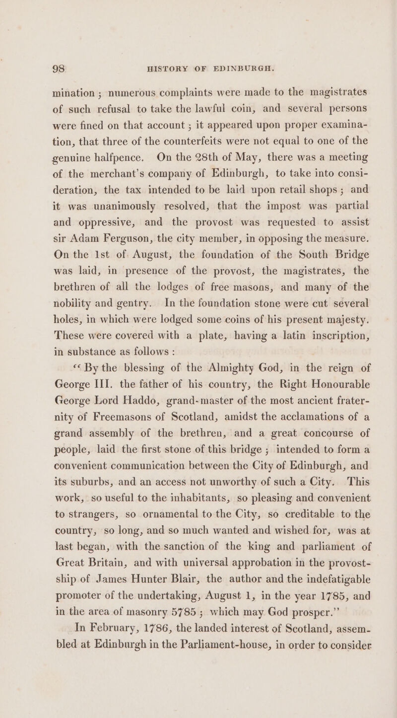 mination ; numerous complaints were made to the magistrates of such refusal to take the lawful coin, and several persons were fined on that account ; it appeared upon proper examina- tion, that three of the counterfeits were not equal to one of the genuine halfpence. On the 28th of May, there was a meeting of the merchant’s company of Edinburgh, to take into consi- deration, the tax intended to be laid upon retail shops ; and it was unanimously resolved, that the impost was partial and oppressive, and the provost was requested to assist sir Adam Ferguson, the city member, in opposing the measure. On the Ist of. August, the foundation of the South Bridge was laid, in presence of the provost, the magistrates, the brethren of all the lodges of free masons, and many of the nobility and gentry. In the foundation stone were cut several holes, in which were lodged some coins of his present majesty. These were covered with a plate, having a latin inscription, in substance as follows : «« By the blessing of the Almighty God, in the reign of George III. the father of his country, the Right Honourable George Lord Haddo, grand-master of the most ancient frater- nity of Freemasons of Scotland, amidst the acclamations of a grand assembly of the brethren, and a great concourse of people, laid the first stone of this bridge ; intended to form a convenient communication between the City of Edinburgh, and its suburbs, and an access not unworthy of such a City. This work, so useful te the inhabitants, so pleasing and convenient to strangers, so ornamental to the City, so creditable to the country, so long, and so much wanted and wished for, was at last began, with the sanction of the king and parliament of Great Britain, and with universal approbation in the provost- ship of James Hunter Blair, the author and the indefatigable promoter of the undertaking, August 1, in the year 1785, and in the area of masonry 5785 ; which may God prosper.” In February, 1786, the landed interest of Scotland, assem- bled at Edinburgh in the Parliament-house, in order to consider