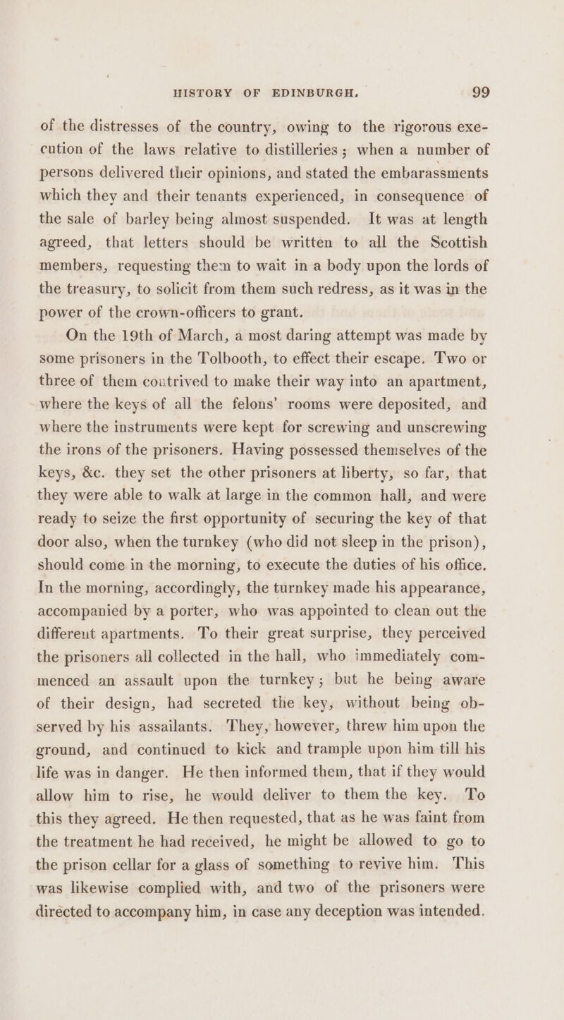 of the distresses of the country, owing to the rigorous exe- cution of the laws relative to distilleries ; when a number of persons delivered their opinions, and stated the embarassments which they and their tenants experienced, in consequence of the sale of barley being almost suspended. It was at length agreed, that letters should be written to all the Scottish members, requesting them to wait in a body upon the lords of the treasury, to solicit from them such redress, as it was in the power of the crown-oflicers to grant. On the 19th of March, a most daring attempt was made by some prisoners in the Tolbooth, to effect their escape. Two or three of them coutrived to make their way into an apartment, where the keys of all the felons’ rooms were deposited, and where the instruments were kept for screwing and unscrewing the irons of the prisoners. Having possessed themselves of the keys, &amp;c. they set the other prisoners at liberty, so far, that they were able to walk at large in the common hall, and were ready to seize the first opportunity of securing the key of that door also, when the turnkey (who did not sleep in the prison), should come in the morning, to execute the duties of his office. In the morning, accordingly, the turnkey made his appearance, accompanied by a porter, who was appointed to clean out the differeut apartments. To their great surprise, they perceived the prisoners all collected in the hall, who immediately com- menced an assault upon the turnkey; but he being aware of their design, had secreted the key, without being ob- served by his assailants. They, however, threw him upon the ground, and continued to kick and trample upon him till his life was in danger. He then informed them, that if they would allow him to rise, he would deliver to them the key. To this they agreed. He then requested, that as he was faint from the treatment he had received, he might be allowed to go to the prison cellar for a glass of something to revive him. This was likewise complied with, and two of the prisoners were directed to accompany him, in case any deception was intended.