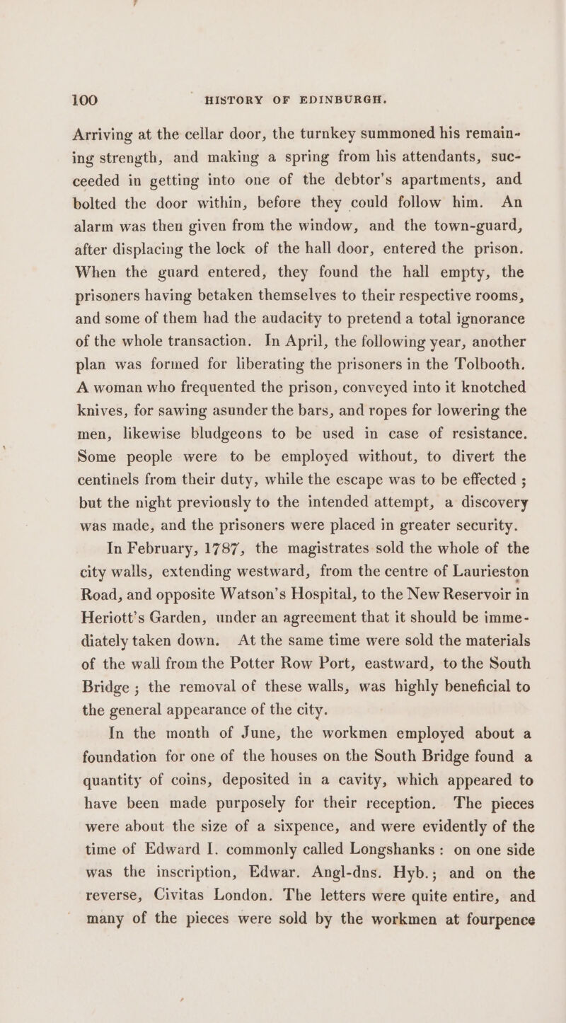 Arriving at the cellar door, the turnkey summoned his remain- ing strength, and making a spring from his attendants, suc- ceeded in getting into one of the debtor’s apartments, and bolted the door within, before they could follow him. An alarm was then given from the window, and the town-guard, after displacing the lock of the hall door, entered the prison. When the guard entered, they found the hall empty, the prisoners having betaken themselves to their respective rooms, and some of them had the audacity to pretend a total ignorance of the whole transaction. In April, the following year, another plan was formed for liberating the prisoners in the Tolbooth. A woman who frequented the prison, conveyed into it knotched knives, for sawing asunder the bars, and ropes for lowering the men, likewise bludgeons to be used in case of resistance. Some people were to be employed without, to divert the centinels from their duty, while the escape was to be effected ; but the night previously to the intended attempt, a discovery was made, and the prisoners were placed in greater security. In February, 1787, the magistrates sold the whole of the city walls, extending westward, from the centre of Laurieston Road, and opposite Watson’s Hospital, to the New Reservoir in Heriott’s Garden, under an agreement that it should be imme- diately taken down. At the same time were sold the materials of the wall from the Potter Row Port, eastward, tothe South Bridge ; the removal of these walls, was highly beneficial to the general appearance of the city. In the month of June, the workmen employed about a foundation for one of the houses on the South Bridge found a quantity of coins, deposited in a cavity, which appeared to have been made purposely for their reception. The pieces were about the size of a sixpence, and were evidently of the time of Edward I. commonly called Longshanks : on one side was the inscription, Edwar. Angl-dns. Hyb.; and on the reverse, Civitas London. The letters were quite entire, and many of the pieces were sold by the workmen at fourpence