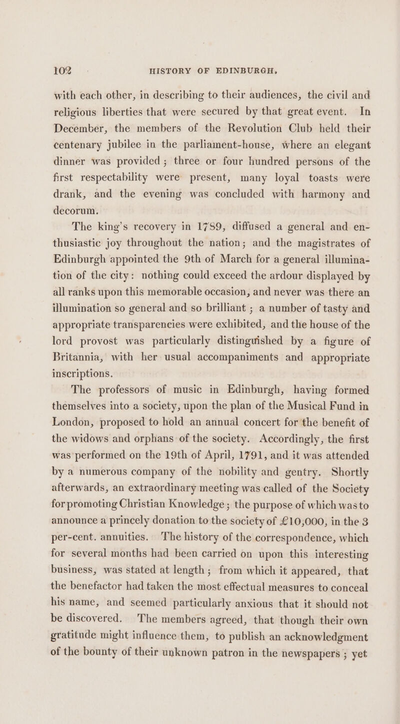with each other, in describing to their audiences, the civil and religious liberties that were secured by that great event. In December, the members of the Revolution Club held their centenary jubilee in the parliament-house, where an elegant dinner was provided; three or four hundred persons of the first respectability were present, many loyal toasts were drank, and the evening was concluded with harmony and decorum. The king’s recovery in 1759, diffused a general and en- thusiastic joy throughout the nation; and the magistrates of Edinburgh appointed the 9th of March for a general illumina- tion of the city: nothing could exceed the ardour displayed by all ranks upon this memorable occasion, and never was there an illumination so general and so brilliant ; a number of tasty and appropriate transparencies were exhibited, and the house of the lord provost was particularly distinguished by a figure of Britannia, with her usual accompaniments and appropriate inscriptions. The professors of music in Edinburgh, having formed themselves into a society, upon the plan of the Musical Fund in London, proposed to hold an annual concert for the benefit of the widows and orphans of the society. Accordingly, the first was performed on the 19th of April, 1791, and it was attended by a numerous company of the nobility and gentry. Shortly afterwards, an extraordinary meeting was called of the Society for promoting Christian Knowledge; the purpose of which was to announce a princely donation to the society of £10,000, in the 3 per-cent. annuities. The history of the correspondence, which for several months had been carried on upon this interesting business, was stated at length; from which it appeared, that the benefactor had taken the most effectual measures to conceal his name, and seemed particularly anxious that it should not be discovered. The members agreed, that though their own gratitude might influence them, to publish an acknowledgment of the bounty of their unknown patron in the newspapers ; yet