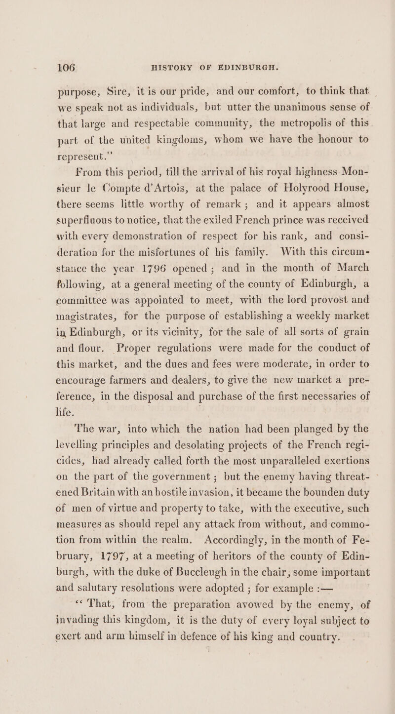 purpose, Sire, it is our pride, and our comfort, to think that we speak not as individuals, but utter the unanimous sense of that large and respectable community, the metropolis of this part of the united kingdoms, whom we have the honour to represent.” . From this period, till the arrival of his royal highness Mon- sicur le Compte d’ Artois, at the palace of Holyrood House, there seems little worthy of remark ; and it appears almost superfluous to notice, that the exiled French prince was received with every demonstration of respect for his rank, and consi- deration for the misfortunes of his family. With this circum- stauce the year 1796 opened ; and in the month of March following, at a general meeting of the county of Edinburgh, a committee was appointed to meet, with the lord provost and magistrates, for the purpose of establishing a weekly market in Edinburgh, or its vicinity, for the sale of all sorts of grain and flour. Proper regulations were made for the conduct of this market, and the dues and fees were moderate, in order to encourage farmers and dealers, to give the new market a pre- ference, in the disposal and purchase of the first necessaries of life. The war, into which the nation had been plunged by the levelling principles and desolating projects of the French regi- cides, had already called forth the most unparalleled exertions on the part of the government ; but the enemy having threat- — ened Britain with an hostile invasion, it became the bounden duty of men of virtue and property to take, with the executive, such measures as should repel any attack from without, and commo- tion from within the realm. Accordingly, in the month of Fe- bruary, 1797, at a meeting of heritors of the county of Edin- burgh, with the duke of Buccleugh in the chair, some important and salutary resolutions were adopted ; for example :-— «That, from the preparation avowed by the enemy, of invading this kingdom, it is the duty of every loyal subject to exert and arm himself in defence of his king and country.