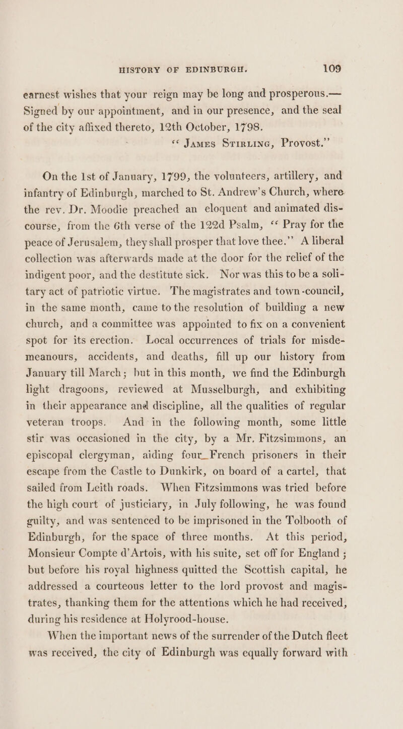 earnest wishes that your reign may be long and prosperous.— Signed by our appointment, and in our presence, and the seal of the city affixed thereto, 12th October, 1798. ‘«* James Srirxiine, Provost.” On the Ist of January, 1799, the volunteers, artillery, and infantry of Edinburgh, marched to St. Andrew’s Church, where the rev. Dr. Moodie preached an eloquent and animated dis- course, from the 6th verse of the 122d Psalm, “ Pray for the peace of Jerusalem, they shall prosper that love thee.” A liberal collection was afterwards made at the door for the relief of the indigent poor, and the destitute sick. Nor was this to be a soli- tary act of patriotic virtue. The magistrates and town-council, in the same month, came tothe resolution of building a new church, and a committee was appointed to fix on a convenient spot for its erection. Local occurrences of trials for misde- meanours, accidents, and deaths, fill up our history from January till March; but in this month, we find the Edinburgh light dragoons, reviewed at Musselburgh, and exhibiting in their appearance and discipline, all the qualities of regular veteran troops. And in the following month, some little stir was occasioned in the city, by a Mr. Fitzsimmons, an episcopal clergyman, aiding four_French prisoners in their escape from the Castle to Dunkirk, on board of a cartel, that sailed from Leith roads. When Fitzsimmons was tried before the high court of justiciary, in July following, he was found guilty, and was sentenced to be imprisoned in the Tolbooth of Edinburgh, for the space of three months. At this period, Monsieur Compte d’ Artois, with his suite, set off for England ; but before his royal highness quitted the Scottish capital, he addressed a courteous letter to the lord provost and magis- trates, thanking them for the attentions which he had received, during his residence at Holyrood-house. When the important news of the surrender of the Dutch fleet was received, the city of Edinburgh was equally forward with