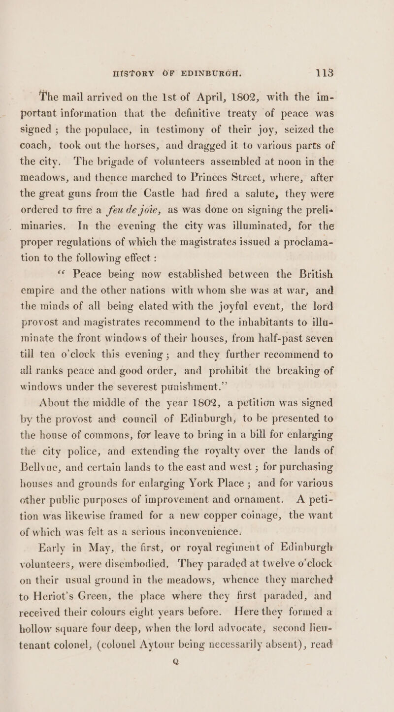 The mail arrived on the 1st of April, 1802, with the im- portant information that the definitive treaty of peace was signed ; the populace, in testimony of their joy, seized the coach, took out the horses, and dragged it to various parts of the city. The brigade of volunteers assembled at noon in the meadows, and thence marched to Princes Street, where, after the great guns from the Castle had fired a salute, they were ordered to fire a few de joie, as was done on signing the preli- minaries. In the evening the city was illuminated, for the proper regulations of which the magistrates issued a proclama- tion to the following effect : «© Peace being now established between the British empire and the other nations with whom she was at war, and the minds of all being elated with the joyful event, the lord provost and magistrates recommend to the inhabitants to illu- minate the front windows of their houses, from half-past seven till ten o'clock this evening ; and they further recommend to all ranks peace and good order, and prohibit the breaking of windows under the severest punishment.” About the middle of the year 1802, a petition was signed by the provost and council of Edinburgh, to be presented to the house of commons, for leave to bring in a bill for enlarging the city police, and extending the royalty over the lands of Bellvue, and certain lands to the east and west ; for purchasing houses and grounds for enlarging York Place ; and for various other public purposes of improvement and ornament. A peti- tion was likewise framed for a new copper coinage, the want of which was felt as a serious inconvenience. Early in May, the first, or royal regiment of Edinburgh volunteers, were disembodied. They paraded at twelve o'clock on their usual ground in the meadows, whence they marched to Heriot’s Green, the place where they first paraded, and received their colours eight years before. Here they formed a hollow square four deep, when the lord advocate, second liew- tenant colonel, (colonel Aytour being necessarily absent), read Q