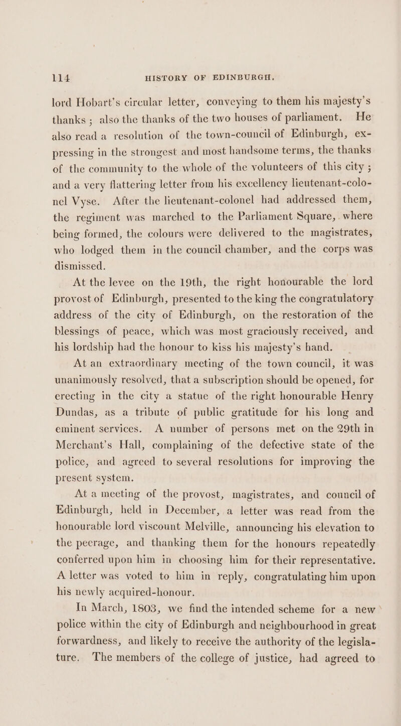 lord Hobart’s circular letter, conveying to them his majesty’s thanks ; also the thanks of the two houses of parliament. He also read a resolution of the town-council of Edinburgh, ex- pressing in the strongest and most handsome terms, the thanks of the community to the whole of the volunteers of this city ; and a very flattering letter from his excellency lieutenant-colo- nel Vyse. After the lieutenant-colonel had addressed them, the regiment was marched to the Parliament Square, where being formed, the colours were delivered to the magistrates, who lodged them in the council chamber, and the corps was dismissed. At the levee on the 19th, the right honourable the lord provost of Edinburgh, presented to the king the congratulatory address of the city of Edinburgh, on the restoration of the blessings of peace, which was most graciously received, and his lordship had the honour to kiss his majesty’s hand. At an extraordinary meeting of the town council, it was unanimously resolved, that a subscription should be opened, for erecting in the city a statue of the right honourable Henry Dundas, as a tribute of public gratitude for his long and eminent services. A number of persons met on the 29th in Merchant’s Hall, complaining of the defective state of the police, and agreed to several resolutions for improving the present system. At a meeting of the provost, magistrates, and council of Edinburgh, held in December, a letter was read from the honourable lord viscount Melville, announcing his elevation to the peerage, and thanking them for the honours repeatedly conferred upon him in choosing him for their representative. A letter was voted to him in reply, congratulating him upon his newly acquired-honour. In March, 1803, we find the intended scheme for a new’ police within the city of Edinburgh and neighbourhood in great forwardness, and likely to receive the authority of the legisla- ture. The members of the college of justice, had agreed to