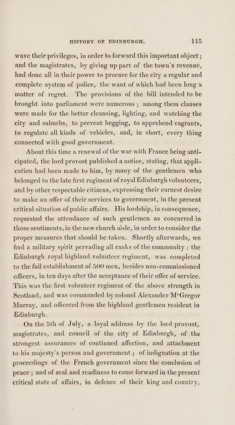 wave their privileges, in order to forward this important object ; and the magistrates, by giving up part of the town’s revenue, had done all in their power to procure for the city a regular and complete system of police, the want of which had been long a matter of regret. The provisions of the bill intended to be brought into parliament were numerous ; among them clauses were made for the better cleansing, lighting, and watching the city and suburbs, to prevent begging, to apprehend vagrants, to regulate all kinds of vehicles, and, in short, every thing connected with good government. About this time a renewal of the war with France being anti- cipated, the lord provost published a notice, stating, that appli- cation had been made to him, by many of the gentlemen who belonged to the late first regiment of royal Edinburgh volunteers, and by other respectable citizens, expressing their earnest desire to make an offer of their services to government, in the present critical situation of public affairs. His lordship, in consequence, requested the attendance of such gentlemen as concurred in those sentiments, in the new church aisle, in order to consider the proper measures that should be taken. Shortly afterwards, we find a military spirit pervading all ranks of the community : the Edinburgh royal highland volunteer regiment, was completed to the full establishment of 500 men, besides non-commissioned officers, in ten days after the acceptance of their offer of service. This was the first volunteer regiment of the above strength in Scotland, and was commanded by colonel Alexander M‘Gregor _ Murray, and officered from the highland gentlemen resident in Edinburgh. On the 5th of July, a loyal address by the lord provost, magistrates, and council of the city of Edinburgh, of the strongest assurances of continued affection, and attachment to his majesty’s person and government ; of indignation at the proceedings of the French government since the conclusion of peace ; and of zeal and readiness to come forward in the present critical state of affairs, in defence of their king and country,