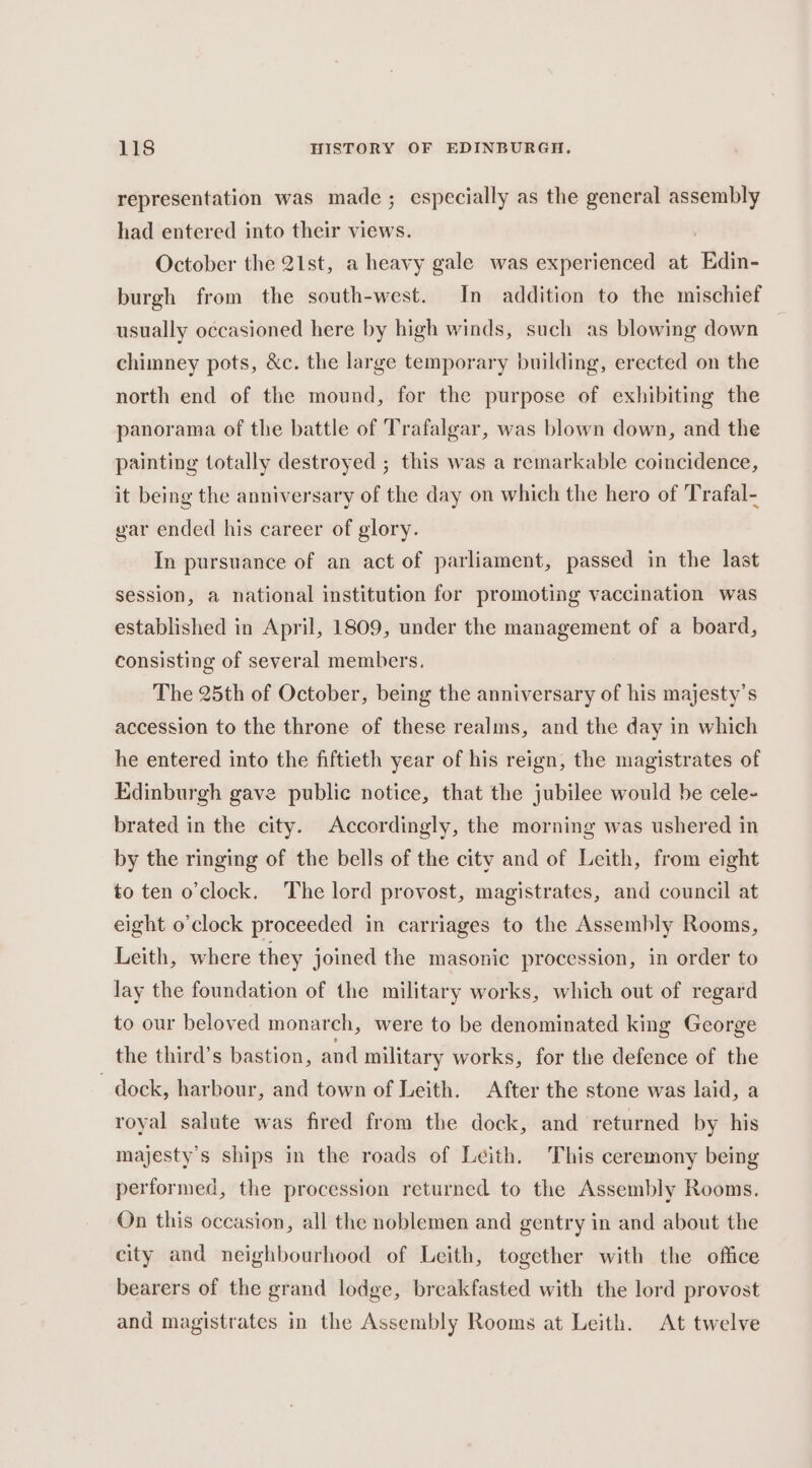 representation was made; especially as the general assembly had entered into their views. October the 21st, a heavy gale was experienced at ‘Edin- burgh from the south-west. In addition to the mischief usually occasioned here by high winds, such as blowing down chimney pots, &amp;c. the large temporary building, erected on the north end of the mound, for the purpose of exhibiting the panorama of the battle of Trafalgar, was blown down, and the painting totally destroyed ; this was a remarkable coincidence, it being the anniversary of the day on which the hero of Trafal- gar ended his career of glory. In pursuance of an act of parliament, passed in the last session, a national institution for promoting vaccination was established in April, 1809, under the management of a board, consisting of several members. The 25th of October, being the anniversary of his majesty’s accession to the throne of these realms, and the day in which he entered into the fiftieth year of his reign, the magistrates of Edinburgh gave public notice, that the jubilee would be cele- brated in the city. Accordingly, the morning was ushered in by the ringing of the bells of the city and of Leith, from eight to ten o'clock. The lord provost, magistrates, and council at eight o'clock proceeded in carriages to the Assembly Rooms, Leith, where they joined the masonic procession, in order to lay the foundation of the military works, which out of regard to our beloved monarch, were to be denominated king George the third’s bastion, and military works, for the defence of the dock, harbour, and town of Leith. After the stone was laid, a royal salute was fired from the dock, and returned by his majesty’s ships in the roads of Leith. This ceremony being performed, the procession returned to the Assembly Rooms. On this occasion, all the noblemen and gentry in and about the city and neighbourhood of Leith, together with the office bearers of the grand lodge, breakfasted with the lord provost and magistrates in the Assembly Rooms at Leith. At twelve