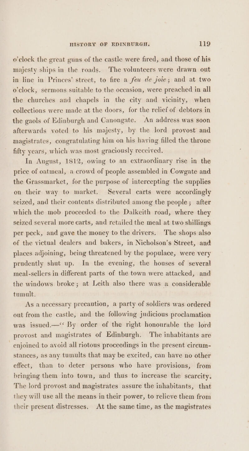o'clock the great guns of the castle were fired, and those of his majesty ships in the roads. ‘The volunteers were drawn out in line in Princes’ street, to fire a few de joie; and at two o’clock, sermons suitable to the occasion, were preached in all the churches and chapels in the city and vicinity, when collections were made at the doors, for the relief of debtors in the gaols of Edinburgh and Canongate. An address was soon afterwards voted to his majesty, by the lord provost and magistrates, congratulating him on his having filled the throne fifty years, which was most graciously received. In August, 1812, owing to an extraordinary rise in the price of oatmeal, a crowd of people assembled in Cowgate and the Grassmarket, for the purpose of intercepting the supplies on their way to market. Several carts were accordingly seized, and their contents distributed among the people; after which the mob proceeded to the Dalkeith road, where they seized several more carts, and retailed the meal at two shillings per peck, and gave the money to the drivers. The shops also of the victual dealers and bakers, in Nicholson’s Street, and places adjoining, being threatened by the populace, were very prudently shut up. In the evening, the houses of several meal-sellers in different parts of the town were attacked, and the windows broke; at Leith also there was a considerable tumult. As a necessary precaution, a party of soldiers was ordered out from the castle, and the following judicious proclamation was issued.—‘‘ By order of the right honourable the lord provost and magistrates of Edinburgh. The inhabitants are enjoined to avoid all riotous proceedings in the present circum- stances, as any tumults that may be excited, can have no other effect, than to deter persons who have provisions, from bringing them into town, and thus to increase the scarcity. The lord provost and magistrates assure the inhabitants, that they will use all the means in their power, to relicve them from their present distresses. At the same time, as the magistrates