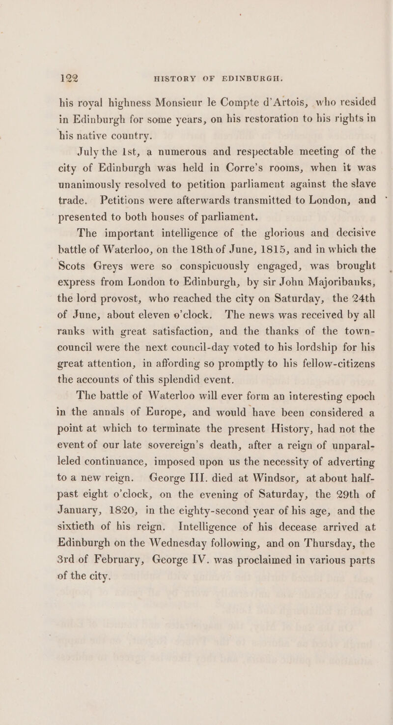 his royal highness Monsieur le Compte d’ Artois, who resided in Edinburgh for some years, on his restoration to his rights in his native country. July the lst, a numerous and respectable meeting of the city of Edinburgh was held in Corre’s rooms, when it was unanimously resolved to petition parliament against the slave trade. Petitions were afterwards transmitted to London, and presented to both houses of parliament. The important intelligence of the glorious and decisive battle of Waterloo, on the 18th of June, 1815, and in which the Scots Greys were so conspicuously engaged, was brought express from London to Edinburgh, by sir John Majoribanks, the lord provost, who reached the city on Saturday, the 24th of June, about eleven o'clock. The news was received by all ranks with great satisfaction, and the thanks of the town- council were the next council-day voted to his lordship for his great attention, in affording so promptly to his fellow-citizens the accounts of this splendid event. The battle of Waterloo will ever form an interesting epoch in the annals of Europe, and would have been considered a point at which to terminate the present History, had not the event of our late sovereign’s death, after a reign of unparal- leled continuance, imposed upon us the necessity of adverting to a new reign. George III. died at Windsor, at about half- past eight o’clock, on the evening of Saturday, the 29th of January, 1820, in the eighty-second year of his age, and the sixtieth of his reign. Intelligence of his decease arrived at Edinburgh on the Wednesday following, and on Thursday, the 3rd of February, George IV. was proclaimed in various parts of the city.