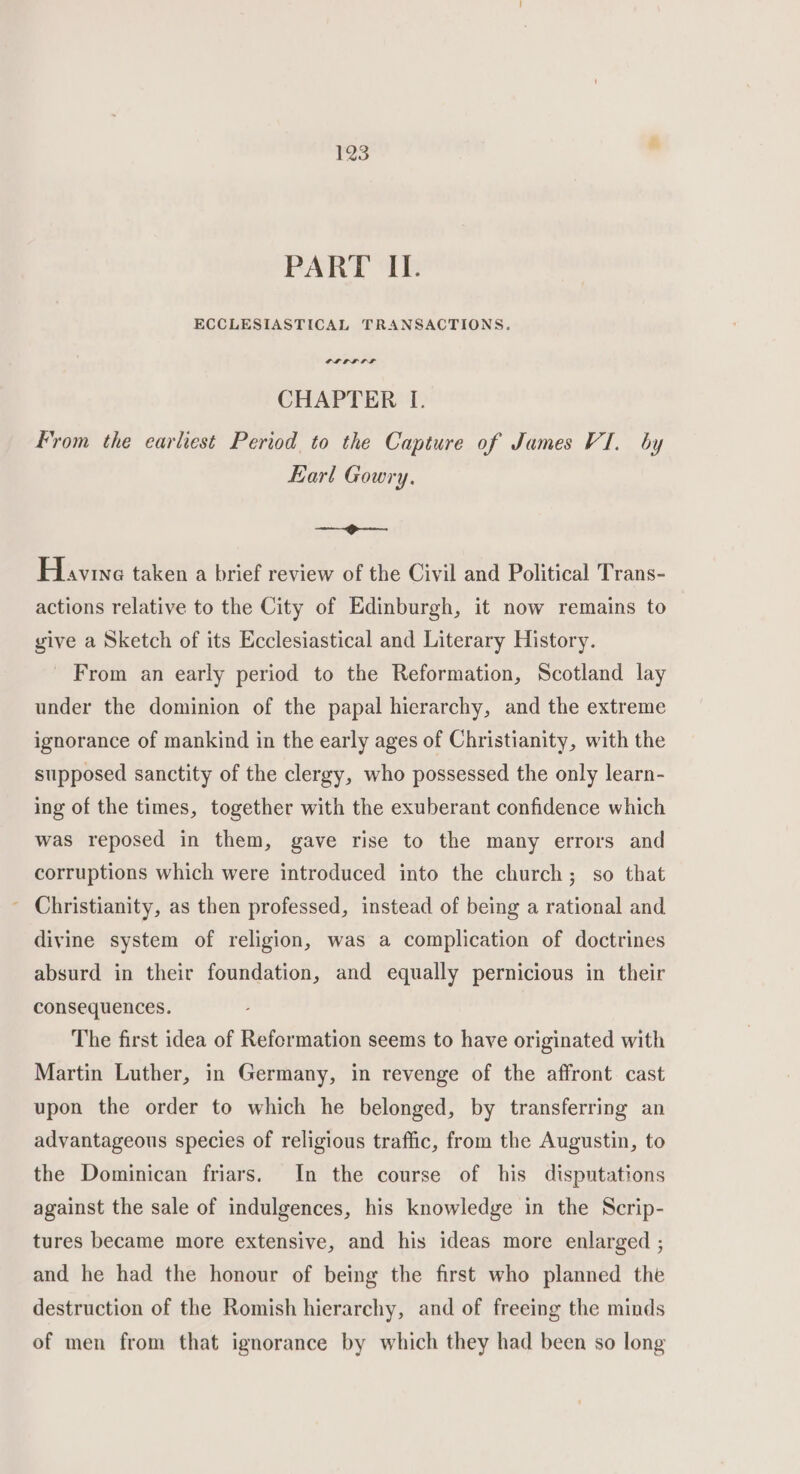 PART II. ECCLESIASTICAL TRANSACTIONS. PL EL LF CHAPTER I. From the earliest Period to the Capture of James VI. by Earl Gowry. —f-—— Havine taken a brief review of the Civil and Political Trans- actions relative to the City of Edinburgh, it now remains to give a Sketch of its Ecclesiastical and Literary History. From an early period to the Reformation, Scotland lay under the dominion of the papal hierarchy, and the extreme ignorance of mankind in the early ages of Christianity, with the supposed sanctity of the clergy, who possessed the only learn- ing of the times, together with the exuberant confidence which was reposed in them, gave rise to the many errors and corruptions which were introduced into the church; so that - Christianity, as then professed, instead of being a rational and divine system of religion, was a complication of doctrines absurd in their foundation, and equally pernicious in their consequences. The first idea of Reformation seems to have originated with Martin Luther, in Germany, in revenge of the affront cast upon the order to which he belonged, by transferring an advantageous species of religious traffic, from the Augustin, to the Dominican friars. In the course of his disputations against the sale of indulgences, his knowledge in the Scrip- tures became more extensive, and his ideas more enlarged ; and he had the honour of being the first who planned the destruction of the Romish hierarchy, and of freeing the minds of men from that ignorance by which they had been so long