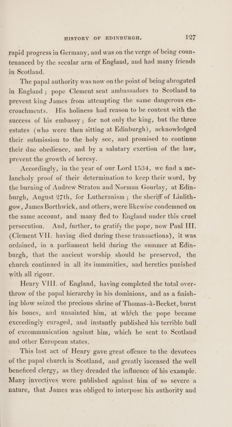 rapid progress in Germany, and was on the verge of being coun- tenanced by the secular arm of England, and had many friends in Scotland. The papal authority was now on the point of being abrogated in England ; pope Clement sent ambassadors to Scotland to prevent king James from attempting the same dangerous en- croachments. His holiness had reason to be content with the success of his embassy; for not only the king, but the three estates (who were then sitting at Edinburgh), acknowledged their submission to the holy see, and promised to continue their due obedience, and by a salutary exertion of the law, prevent the growth of heresy. Accordingly, in the year of our Lord 1534, we find a me- lancholy proof of their determinatiou to keep their word, by the burning of Andrew Straton and Norman Gourlay, at Edin- burgh, August 27th, for Lutheranism ; the sheriff of Linlith- gow, James Borthwick, and others, were likewise condemned on the same account, and many fled to England under this cruel persecution. And, further, to gratify the pope, now Paul ITT. (Clement VII. having died during these transactions), it was ordained, in a parliament held during the summer at Edin- burgh, that the ancient worship. should be preserved, the church continued in all its immunities, and heretics punished with all rigour. Henry VIII. of England, having completed the total over- throw of the papal hierarchy in his dominions, and as a finish- ing blow seized the precious shrine of Thomas-a-Becket, burnt his bones, and unsainted him, at whitch the pope became exceedingly enraged, and instantly published his terrible bull of excommunication against him, which he sent to Scotland and other European states. This last act of Henry gave great offence to the devotees of the papal church in Scotland, and greatly incensed the well beneficed clergy, as they dreaded the influence of his example. Many invectives were published against him of so severe a nature, that James was obliged to interpose his authority and