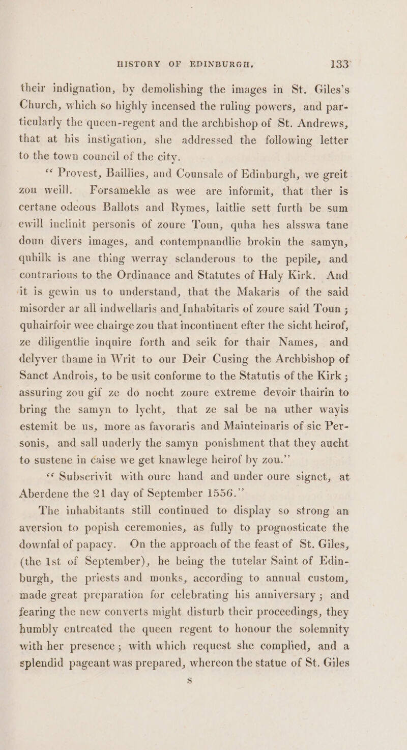 their indignation, by demolishing the images in St. Giles’s Church, which so highly incensed the ruling powers, and par- ticularly the queen-regent and the archbishop of St. Andrews, that at his instigation, she addressed the following letter to the town council of the city. ** Provest, Baillies, and Counsale of Edinburgh, we greit zou weill. Forsamekle as wee are informit, that ther is certane odeous Ballots and Rymes, laitlie sett furth be sum ewill inclinit personis of zoure Toun, quha hes alsswa tane doun divers images, and contempnandlie brokin the samyn, quhilk is ane thing werray sclanderous to the pepile, and contrarious to the Ordinance and Statutes of Haly Kirk, And it is gewin us to understand, that the Makaris of the said misorder ar all indwellaris and Inhabitaris of zoure said Toun ; quhairfoir wee chairge zou that incontinent efter the sicht heirof, ze diligentlie inquire forth and seik for thair Names, and delyver thame in Writ to our Deir Cusing the Archbishop of Sanct Androis, to be usit conforme to the Statutis of the Kirk ; assuring zou gif ze do nocht zoure extreme devoir thairin to bring the samyn to lycht, that ze sal be na uther wayis estemit be us, more as favoraris and Mainteinaris of sic Per- sonis, and sall underly the samyn ponishment that they aucht to sustene in Caise we get knawlege heirof by zou.” «¢ Subserivit with oure hand and under oure signet, at Aberdene the 21 day of September 1556.” The inhabitants still continued to display so strong an aversion to popish ceremonies, as fully to prognosticate the downfal of papacy. On the approach of the feast of St. Giles, (the ist of September), he being the tutelar Saint of Edin- burgh, the priests and monks, according to annual custom, made great preparation for celebrating his anniversary ; and fearing the new conyerts might disturb their proceedings, they humbly entreated the queen regent to honour the solemnity with her presence ; with which request she complied, and a splendid pageant was prepared, whereon the statue of St. Giles S