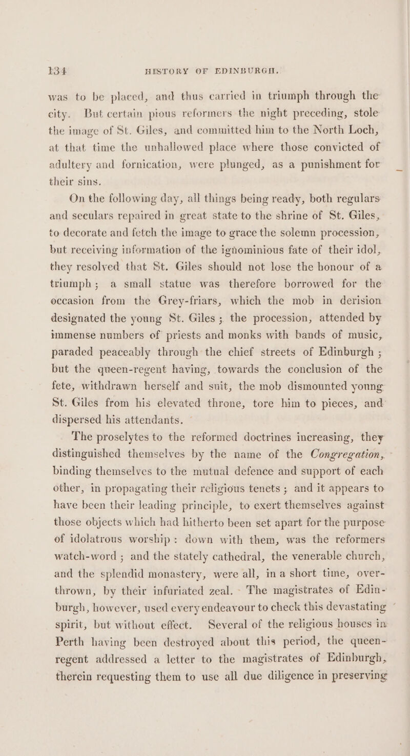 was to be placed, and thus carried in triumph through the city. But certain pious reformers the night preceding, stole the image of St. Giles, and committed him to the North Loch, at that time the unhallowed place where those convicted of adultery and fornication, were plunged, as a punishment for their sins. On the following day, all things being ready, both regulars and seculars repaired in great state to the shrine of St. Giles, to decorate and fetch the image to grace the solemn procession, but receiving information of the ighominious fate of their idol, they resolved that St. Giles should not lose the bonour of a triumph; a small statue was therefore borrowed for the occasion from the Grey-friars, which the mob in derision designated the young St. Giles ; the procession, attended by immense numbers of priests and monks with bands of music, paraded peaceably through the chief streets of Edinburgh ; but the queen-regent having, towards the conclusion of the fete, withdrawn herself and suit, the mob dismounted young St. Giles from his elevated throne, tore him to pieces, and dispersed his attendants. The proselytes to the reformed doctrines increasing, they distinguished themselves by the name of the Congregation, binding themselves to the mutual defence and support of each other, in propagating their religious tenets ; and it appears to have been their leading principle, to exert themselves against those objects which had hitherto been set apart for the purpose of idolatrous worship: down with them, was the reformers watch-word ; and the stately cathedral, the venerable church, and the splendid monastery, were all, ina short time, over- thrown, by their infuriated zeal. - The magistrates of Edin- burgh, however, used every endeavour to check this devastating ~ spirit, but without effect. Several of the religious houses in Perth having been destroyed about this period, the queen- regent addressed a letter to the magistrates of Edinburgh, therein requesting them to use all due diligence in preserving