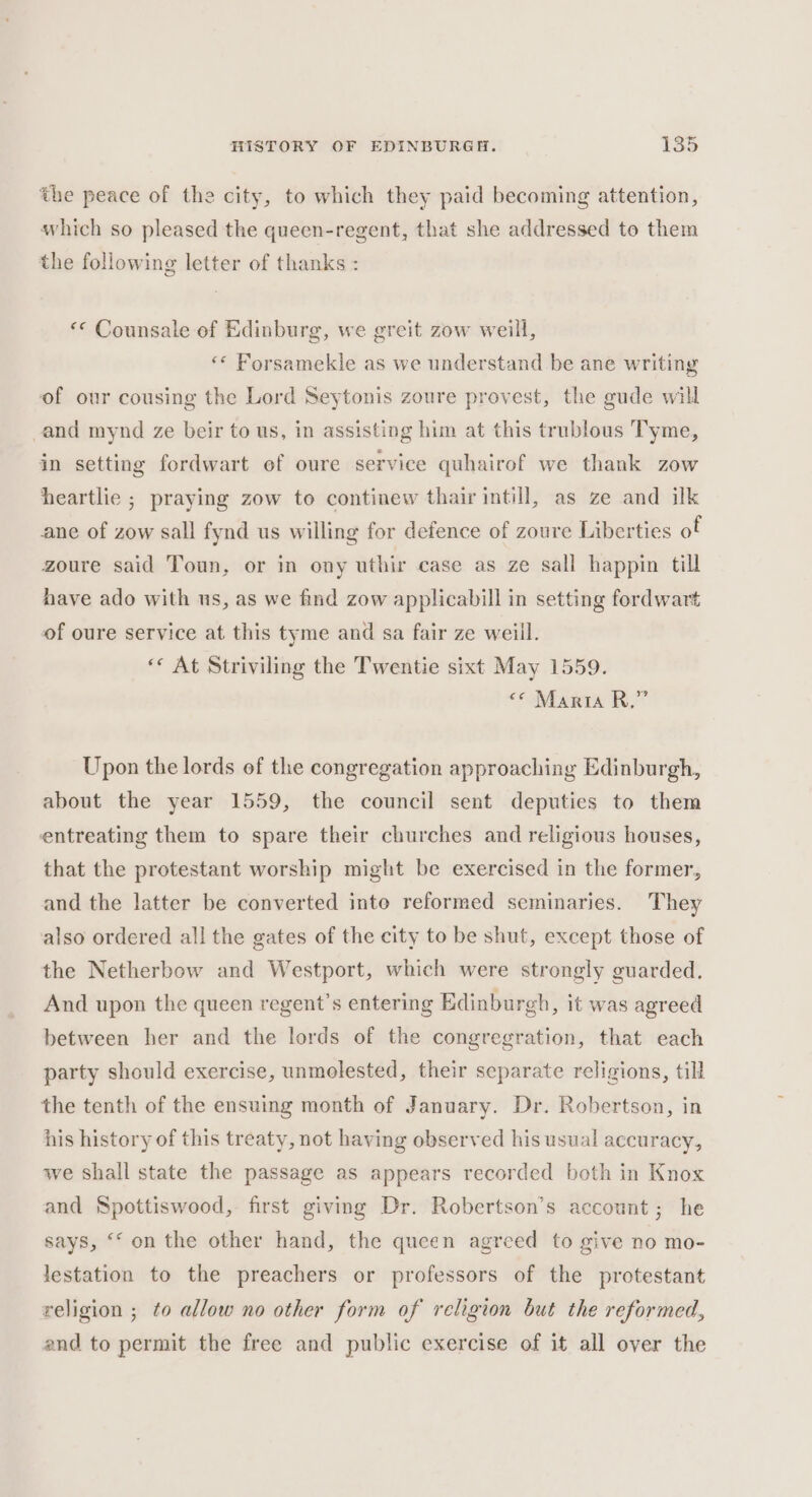 the peace of the city, to which they paid becoming attention, which so pleased the queen-regent, that she addressed to them the following letter of thanks : «« Counsale of Edinburg, we greit zow weill, «« Forsamekle as we understand be ane writing of our cousing the Lord Seytonis zoure provest, the gude will cand mynd ze beir to us, in assisting him at this trublous Tyme, in setting fordwart of oure service quhairof we thank zow heartlie ; praying zow to continew thair intill, as ze and ilk ane of zow sall fynd us willing for defence of zoure Liberties of zoure said Toun, or in ony uthir case as ze sall happin till have ado with us, as we find zow applicabill in setting fordwart of oure service at this tyme and sa fair ze weill. «« At Striviling the Twentie sixt May 1559. «© Maria R.” Upon the lords of the congregation approaching Edinburgh, about the year 1559, the council sent deputies to them entreating them to spare their churches and religious houses, that the protestant worship might be exercised in the former, and the latter be converted inte reformed seminaries. They also ordered all the gates of the city to be shut, except those of the Netherbow and Westport, which were strongly guarded. And upon the queen regent’s entering Edinburgh, it was agreed between her and the lords of the congregration, that each party should exercise, unmolested, their separate religions, till the tenth of the ensuing month of January. Dr. Robertson, in his history of this treaty, not having observed his usual accuracy, we shall state the passage as appears recorded both in Knox and Spottiswood, first giving Dr. Robertson’s account; he says, ‘“‘ on the other hand, the queen agreed to give no mo- lestation to the preachers or professors of the protestant religion ; to allow no other form of religion but the reformed, and to permit the free and public exercise of it all over the