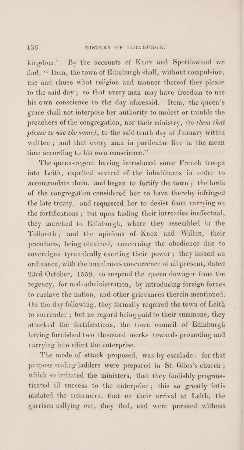kingdom.’ By the accounts of Knox and Spottiswood we find, ‘* Item, the town of Edinburgh shall, without compulsion, use and chuse what religion and manner thereof they please . to the said day ; so that every man may have freedom to use his own conscience to the day aforesaid. Item, the queen’s grace shall not interpose her authority to molest or trouble the preachers of the congregation, nor their ministry, (¢o them that please to use the same), to the said tenth day of January within written ; and that every man in particular live in the mean time according to his own conscience.”’ The queen-regent having introduced some French troops into Leith, expelled several of the inhabitants in order to accommodate them, and began to fortify the town ; the lords of the congregation considered her to have thereby infringed the late treaty, and requested. her to desist from carrying on the fortifications ; but upon finding their intreaties ineffectual, they marched to Edinburgh, where they assembled in the Tolbooth ; and the opinions of Knox and Willox, their preachers, being obtained, concerning the obedience due to sovereigns tyrannically exerting their power ; they issued an ordinance, with the unanimous concurrence of all present, dated 23rd October, 1559, to suspend the queen dowager from the regency, for mal-administration, by introducing foreign forces to enslave the nation, and other grievances therein mentioned. On the day following, they formally required the town of Leith to surrender ; but no regard being paid to their summons, they attacked the fortifications, the town council of Edinburgh haying furnished two thousand merks towards promoting and carrying into effect the enterprise. The mode of attack proposed, was by escalade: for that purpose scaling ladders were prepared in St. Giles’s church ; which so irritated the ministers, that they foolishly prognos- ticated ill success to the enterprize; this so greatly inti- midated the reformers, that on their arrival at Leith, the garrison sallying out, they fled, and were pursued withont