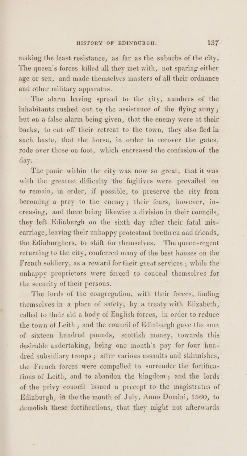 making the least resistance, as far as the suburbs of the city. The queen’s forces killed all they met with, not sparing either age or sex, and made themselves masters of all their ordnance and other military apparatus. The alarm having spread to the city, numbers of the inhabitants rushed out to the assistance of the flying army ; but on a false alarm being given, that the enemy were at their backs, to cut off their retreat to the town, they also fled in such haste, that the horse, in order to recover the gates, rode over those on foot, which encreased the confusion.of the day. The panic within the city was now so great, that it was with the greatest difficulty the fugitives were prevailed on to remain, in order, if possible, to preserve the city from becoming a prey to the enemy; their fears, however, in- creasing, and there being likewise a division in their councils, they left Edinburgh on the sixth day after their fatal mis- earriage, leaving their unhappy protestant brethren and friends, the Edinburghers, to shift for themselves. The queen-regent returning to the city, conferred many of the best houses on the French soldiery, as a reward for their great services ; while the unhappy proprietors were forced to conceal themselves for the security of their persons. The lords of the congregation, with their forces, finding themselves in a place of safety, by a treaty with Elizabeth, ealled to their aid a body of English forces, in order to reduce the town of Leith ; and the council of Edinburgh gave the sum of sixteen hundred pounds, scottish money, towards this desirable undertaking, being one month’s pay for four’ hun- dred subsidiary troops ; after various assaults and skirmishes, the French forces were compelled to surrender the fortifica- tions of Leith, and to abandon the kingdom; and the lords of the privy council issued a precept to the magistrates of Edinburgh, if the the month of July, Anno Domini, 1560, to demolish these fortifications, that they might not afterwards
