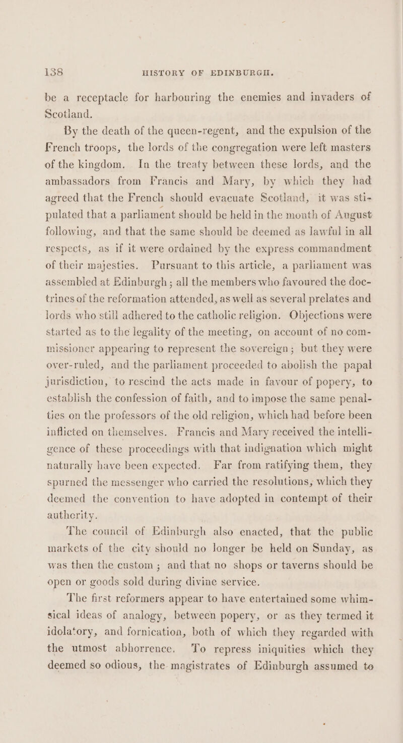 be a receptacle for harbouring the enemies and invaders of Scotland. By the death of the queen-regent, and the expulsion of the French troops, the lords of the congregation were left masters of the kingdom. In the treaty between these lords, and the ambassadors from Francis and Mary, by which they had agreed that the French should evacuate Scotland, it was sti- pulated that a parliament should be held in the month of August following, and that the same should be deemed as lawful in all respects, as if it were ordained by the express commandment of their majesties. Pursuant to this article, a parliament was assembled at Edinburgh ; all the members who fayoured the doc- trines of the reformation attended, as well as several prelates and lords who still adhered to the catholic religion. Objections were started as to the legality of the meeting, on account of no com- missioner appearing to represent the sovereign; but they were over-ruled, and the parliament preceeded to abolish the papal jurisdiction, to rescind the acts made in favour of popery, to establish the confession of faith, and to impose the same penal- ties on the professors of the old religion, which had before been inflicted on themselves. Francis and Mary received the intelli- gence of these proceedings with that indignation which might naturally have been expected. Far from ratifying them, they spurned the messenger who carried the resolutions, which they deemed the convention to have adopted in contempt of their autherity. The council of Edinburgh also enacted, that the public markets of the city should no longer be held on Sunday, as was then the custom ; and that no shops or taverns should be open or goods sold during divine service. The first reformers appear to have entertained some whim- sical ideas of analogy, between popery, or as they termed it idolatory, and fornication, both of which they regarded with the utmost abhorrence. To repress iniquities which they deemed so odious, the magistrates of Edinburgh assumed to