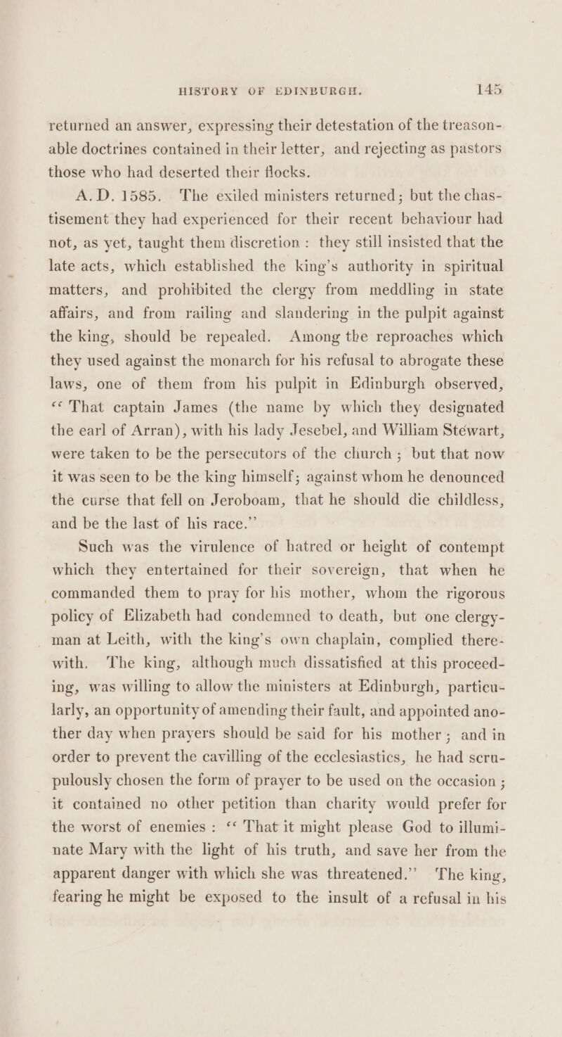 returned an answer, expressing their detestation of the treason- able doctrines contained in their letter, and rejecting as pastors those who had deserted their flocks. A.D. 1585. The exiled ministers returned; but the chas- tisement they had experienced for their recent behaviour had not, as yet, taught them discretion : they still insisted that the late acts, which established the king’s authority in spiritual matters, and prohibited the clergy from meddling in state affairs, and from railing and slandering in the pulpit against the king, should be repealed. Among the reproaches which they used against the monarch for his refusal to abrogate these laws, one of them from his pulpit in Edinburgh observed, «That captain James (the name by which they designated the earl of Arran), with his lady Jesebel, and William Stewart, were taken to be the persecutors of the church ; but that now it was seen to be the king himself; against whom he denounced the curse that fell on Jeroboam, that he should die childless, and be the last of his race.”’ Such was the virulence of hatred or height of contempt which they entertained for their sovereign, that when he commanded them to pray for his mother, whom the rigorous policy of Elizabeth had condemned to death, but one clergy- _ man at Leith, with the king’s own chaplain, complied there- with. The king, although much dissatisfied at this proceed- ing, was willing to allow the ministers at Edinburgh, particu- larly, an opportunity of amending their fault, and appointed ano- ther day when prayers should be said for his mother; and in order to prevent the cavilling of the ecclesiastics, he had scru- pulously chosen the form of prayer to be used on the occasion ; it contained no other petition than charity would prefer for the worst of enemies: ‘* That it might please God to illumi- nate Mary with the light of his truth, and save her from the apparent danger with which she was threatened.” The king, fearing he might be exposed to the insult of a refusal in his