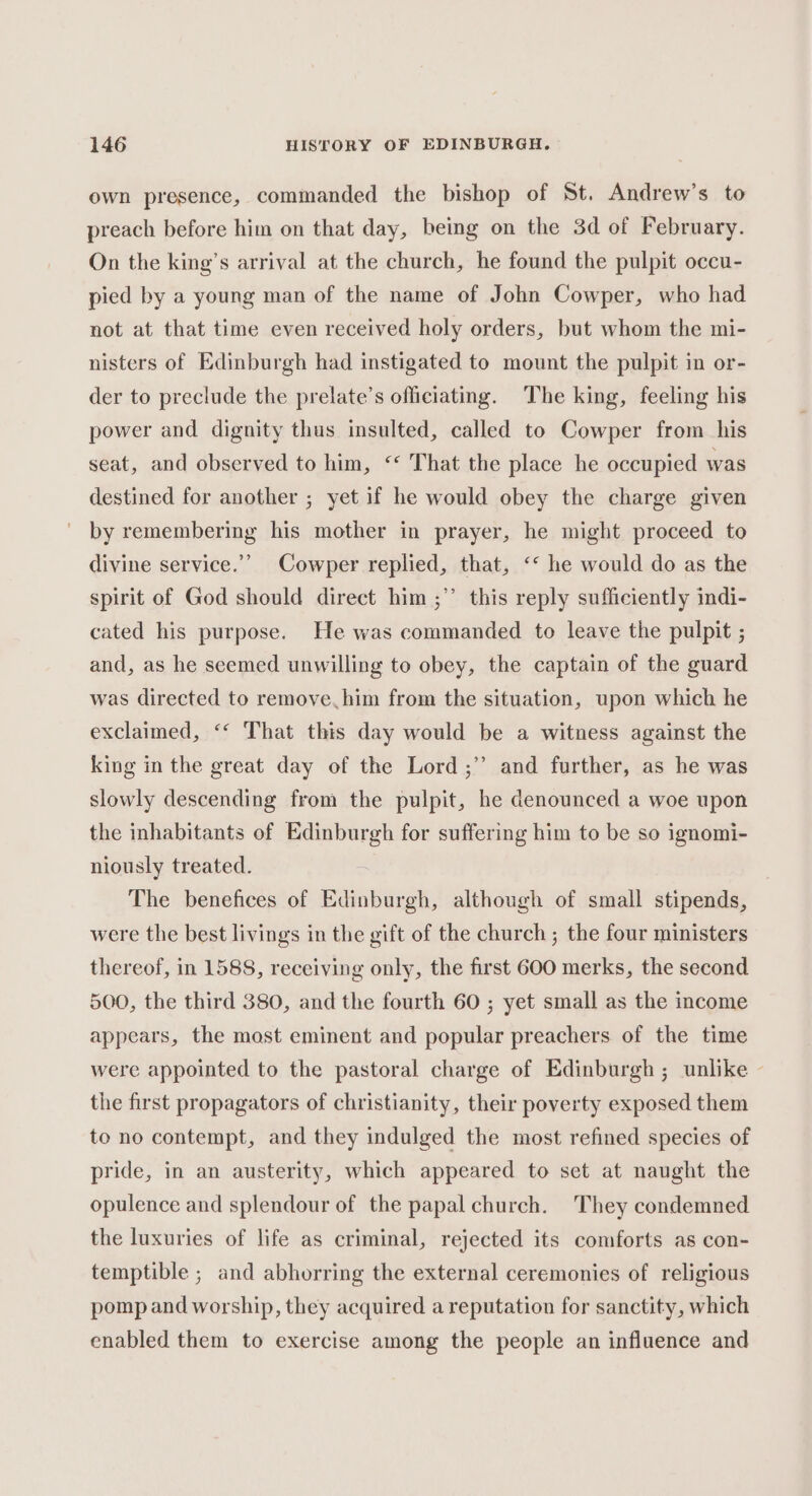 own presence, commanded the bishop of St. Andrew’s to preach before him on that day, being on the 3d of February. On the king’s arrival at the church, he found the pulpit occu- pied by a young man of the name of John Cowper, who had not at that time even received holy orders, but whom the mi- nisters of Edinburgh had instigated to mount the pulpit in or- der to preclude the prelate’s officiating. The king, feeling his power and dignity thus insulted, called to Cowper from his seat, and observed to him, “ That the place he occupied was destined for another ; yet if he would obey the charge given by remembering his mother in prayer, he might proceed to divine service.’ Cowper replied, that, ‘&lt; he would do as the spirit of God should direct him ;”’ this reply sufficiently indi- cated his purpose. He was commanded to leave the pulpit ; and, as he seemed unwilling to obey, the captain of the guard was directed to remove. him from the situation, upon which he exclaimed, ‘* That this day would be a witness against the king in the great day of the Lord ;”’ and further, as he was slowly descending from the pulpit, he denounced a woe upon the inhabitants of Edinburgh for suffering him to be so ignomi- niously treated. The benefices of Edinburgh, although of small stipends, were the best livings in the gift of the church ; the four ministers thereof, in 1588, receiving only, the first 600 merks, the second 500, the third 380, and the fourth 60 ; yet small as the income appears, the most eminent and popular preachers of the time were appointed to the pastoral charge of Edinburgh ; unlike - the first propagators of christianity, their poverty exposed them to no contempt, and they indulged the most refined species of pride, in an austerity, which appeared to set at naught the opulence and splendour of the papal church. They condemned the luxuries of life as criminal, rejected its comforts as con- temptible ; and abhorring the external ceremonies of religious pomp and worship, they acquired a reputation for sanctity, which enabled them to exercise among the people an influence and