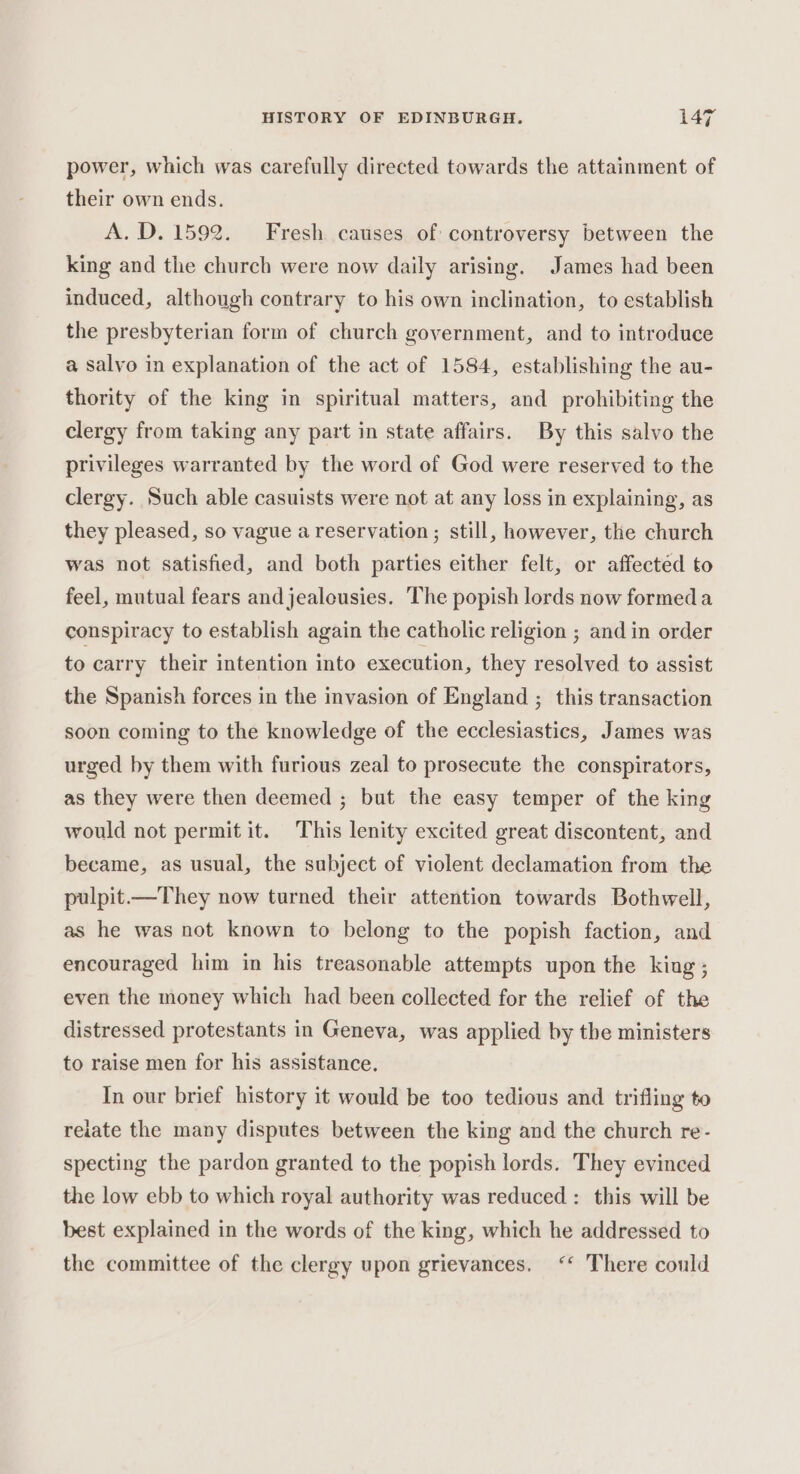 power, which was carefully directed towards the attainment of their own ends. A.D. 1592. Fresh causes of controversy between the king and the church were now daily arising. James had been induced, although contrary to his own inclination, to establish the presbyterian form of church government, and to introduce a salvo in explanation of the act of 1584, establishing the au- thority of the king in spiritual matters, and prohibiting the clergy from taking any part in state affairs. By this salvo the privileges warranted by the word of God were reserved to the clergy. Such able casuists were not at any loss in explaining, as they pleased, so vague a reservation ; still, however, the church was not satisfied, and both parties either felt, or affected to feel, mutual fears and jealeusies. The popish lords now formeda conspiracy to establish again the catholic religion ; and in order to carry their intention into execution, they resolved to assist the Spanish forces in the invasion of England ; this transaction soon coming to the knowledge of the ecclesiastics, James was urged by them with furious zeal to prosecute the conspirators, as they were then deemed ; but the easy temper of the king would not permit it. This lenity excited great discontent, and became, as usual, the subject of violent declamation from the pulpit.—They now turned their attention towards Bothwell, as he was not known to belong to the popish faction, and encouraged him in his treasonable attempts upon the king ; even the money which had been collected for the relief of the distressed protestants in Geneva, was applied by the ministers to raise men for his assistance. In our brief history it would be too tedious and trifling to reiate the many disputes between the king and the church re- specting the pardon granted to the popish lords. They evinced the low ebb to which royal authority was reduced: this will be best explained in the words of the king, which he addressed to the committee of the clergy upon grievances. ‘‘ There could
