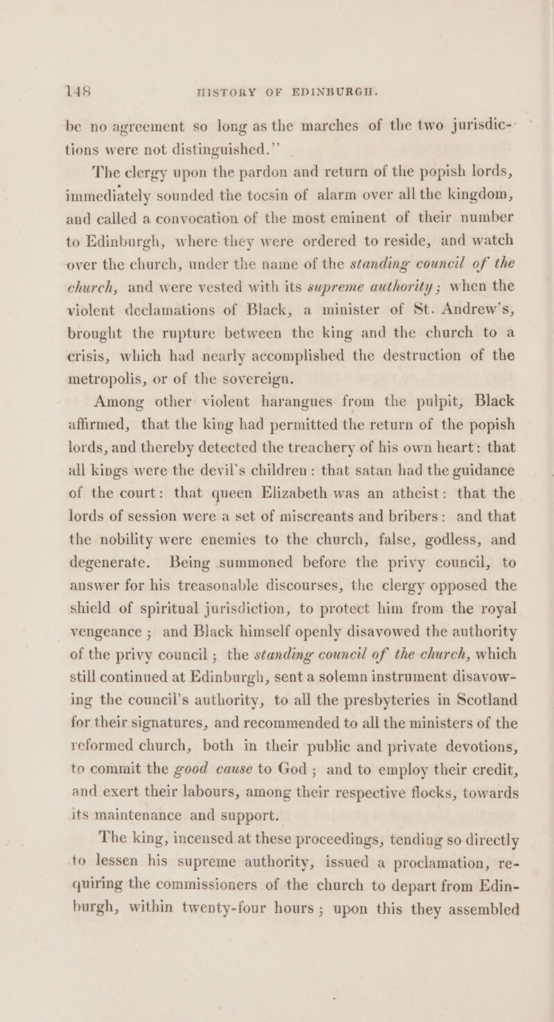be no agreement so long asthe marches of the two jurisdic-- tions were not distinguished.” | The clergy upon the pardon and return of the popish lords, immediately sounded the tocsin of alarm over all the kingdom, and called a convocation of the most eminent of their number to Edinburgh, where they were ordered to reside, and watch over the church, under the name of the standing council of the church, and were vested with its supreme authority ; when the violent declamations of Black, a minister of St. Andrew’s, brought the rupture between the king and the church to a crisis, which had nearly accomplished the destruction of the metropolis, or of the sovereign. Among other violent harangues from the pulpit, Black affirmed, that the king had permitted the return of the popish lords, and thereby detected the treachery of his own heart: that all kings were the devil’s children: that satan had the guidance of the court: that queen Elizabeth was an atheist: that the lords of session were a set of miscreants and bribers: and that the nobility were enemies to the church, false, godless, and degenerate. Being summoned before the privy council, to answer for his treasonable discourses, the clergy opposed the shield of spiritual jurisdiction, to protect him from the royal _ vengeance ; and Black himself openly disavowed the authority of the privy council ; the standing council of the church, which still continued at Edinburgh, sent a solemn instrument disavow- ing the council’s authority, to all the presbyteries in Scotland for their signatures, and recommended to all the ministers of the reformed church, both in their public and private devotions, to commit the good cause to God ; and to employ their credit, and exert their labours, among their respective flocks, towards its maintenance and support. The king, incensed at these proceedings, tending so directly fo lessen his supreme authority, issued a proclamation, re- quiring the commissioners of the church to depart from Edin- burgh, within twenty-four hours; upon this they assembled
