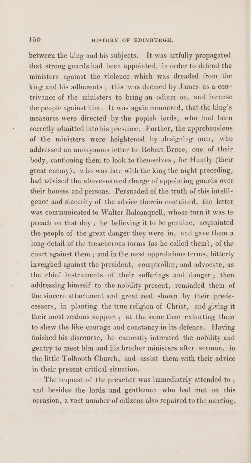 between the king and his subjects. It was artfully propagated that strong guards had been appointed, in order to defend the ministers against the violence which was dreaded from the king and his adherents ; this was deemed by James as a con- trivance of the ministers to bring an odium on, and incense the people against him. It was again rumoured, that the king’s measures were directed by the popish lords, who had been secretly admitted into his presence. Further, the apprehensions of the ministers were heightened by designing men, who addressed an anonymous letter to Robert Bruce, one of their body, cautioning them to look to themselves ; for Huntly (their great enemy), who was late with the king the night preceding, had advised the above-named charge of appointing guards over their houses and persons. Persuaded of the truth of this intelli- gence and sincerity of the advice therein contained, the letter was communicated to Walter Balcanquell, whose turn it was te preach on that day ; he believing it to be genuine, acquainted the people of the great danger they were in, and gave them a long detail of the treacherous forms (as he called them), of the court against them ; and in the most opprobrious terms, bitterly inveighed against the president, comptroller, and advocate, as the chief instruments of their sufferings and danger; then addressing himself to the nobility present, reminded them of the sincere attachment and great zeal shown by their prede- cessors, in planting the true religion of Christ, and giving it their most zealous support; at the same time exhorting them to shew the like courage and constancy in its defence. Having finished his discourse, he earnestly intreated the nobility and gentry to meet him and his brother ministers after sermon, in the little Tolbooth Church, and assist them with their advice in their present critical situation. The request of the preacher was immediately attended to ; and besides the lords and gentlemen who had met on this occasion, a vast number of citizens also repaired to the meeting,