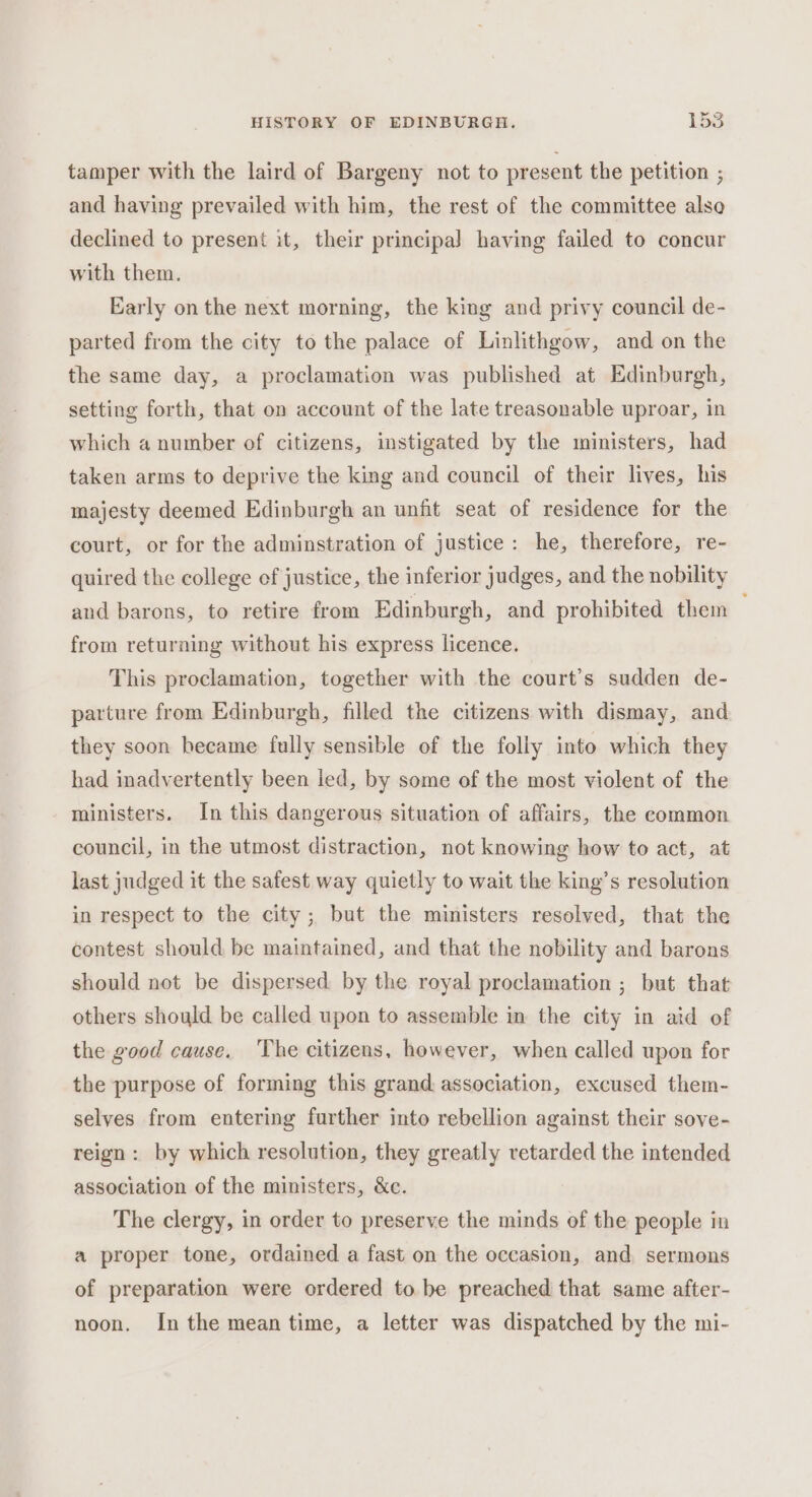 tamper with the laird of Bargeny not to present the petition ; and having prevailed with him, the rest of the committee also declined to present it, their principa] having failed to concur with them. Early on the next morning, the king and privy council de- parted from the city to the palace of Linlithgow, and on the the same day, a proclamation was published at Edinburgh, setting forth, that on account of the late treasonable uproar, in which a number of citizens, instigated by the ministers, had taken arms to deprive the king and council of their lives, his majesty deemed Edinburgh an unfit seat of residence for the court, or for the adminstration of justice: he, therefore, re- quired the college of justice, the inferior judges, and the nobility and barons, to retire from Edinburgh, and prohibited them from returning without his express licence. This proclamation, together with the court’s sudden de- parture from Edmburgh, filled the citizens with dismay, and they soon hecame fully sensible of the folly into which they had inadvertently been led, by some of the most violent of the ministers. In this dangerous situation of affairs, the common council, in the utmost distraction, not knowing how to act, at last judged it the safest way quietly to wait the king’s resolution in respect to the city; but the ministers resolved, that the contest should be maintained, and that the nobility and barons should not be dispersed by the royal proclamation ; but that others should be called upon to assemble in the city in aid of the good cause. ‘The citizens, however, when called upon for the purpose of forming this grand, association, excused them- selves from entering further into rebellion against their sove- reign: by which resolution, they greatly retarded the intended association of the ministers, &amp;c. The clergy, in order to preserve the minds of the people in a proper tone, ordained a fast on the occasion, and, sermons of preparation were ordered to be preached that same after- noon. In the mean time, a letter was dispatched by the mi-