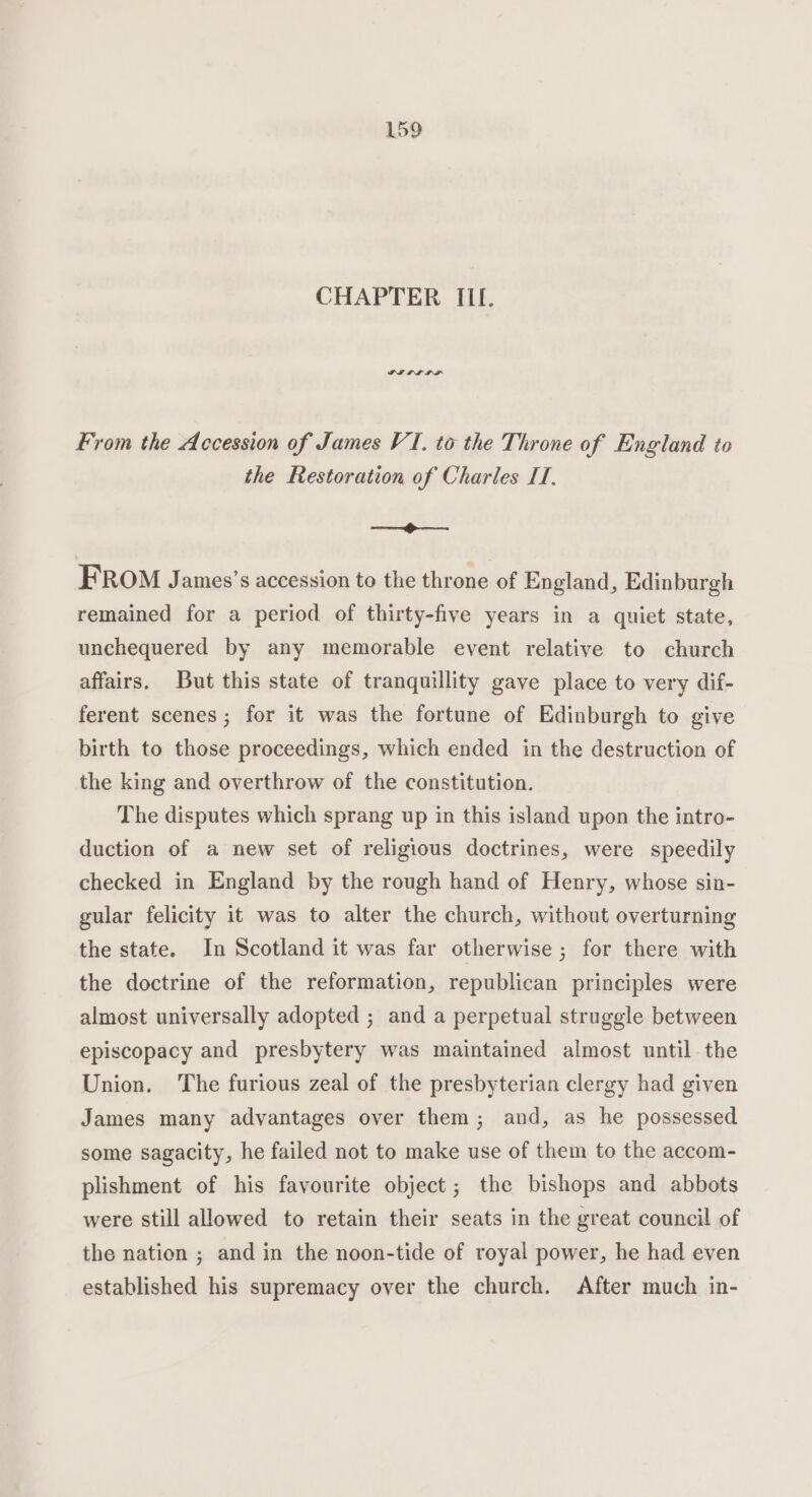 CHAPTER ILI. From the Accession of James VI. to the Throne of England to the Restoration of Charles IT. ———= FROM James’s accession to the throne of England, Edinburgh remained for a period of thirty-five years in a quiet state, unchequered by any memorable event relative to church affairs. But this state of tranquillity gave place to very dif- ferent scenes; for it was the fortune of Edinburgh to give birth to those proceedings, which ended in the destruction of the king and overthrow of the constitution. The disputes which sprang up in this island upon the intro- duction of a new set of religious doctrines, were speedily checked in England by the rough hand of Henry, whose sin- gular felicity it was to alter the church, without overturning the state. In Scotland it was far otherwise ; for there with the doctrine of the reformation, republican principles were almost universally adopted ; and a perpetual struggle between episcopacy and presbytery was maintained almost until the Union, The furious zeal of the presbyterian clergy had given James many advantages over them; and, as he possessed some sagacity, he failed not to make use of them to the accom- plishment of his favourite object; the bishops and abbots were still allowed to retain their seats in the great council of the nation ; and in the noon-tide of royal power, he had even established his supremacy over the church. After much in-