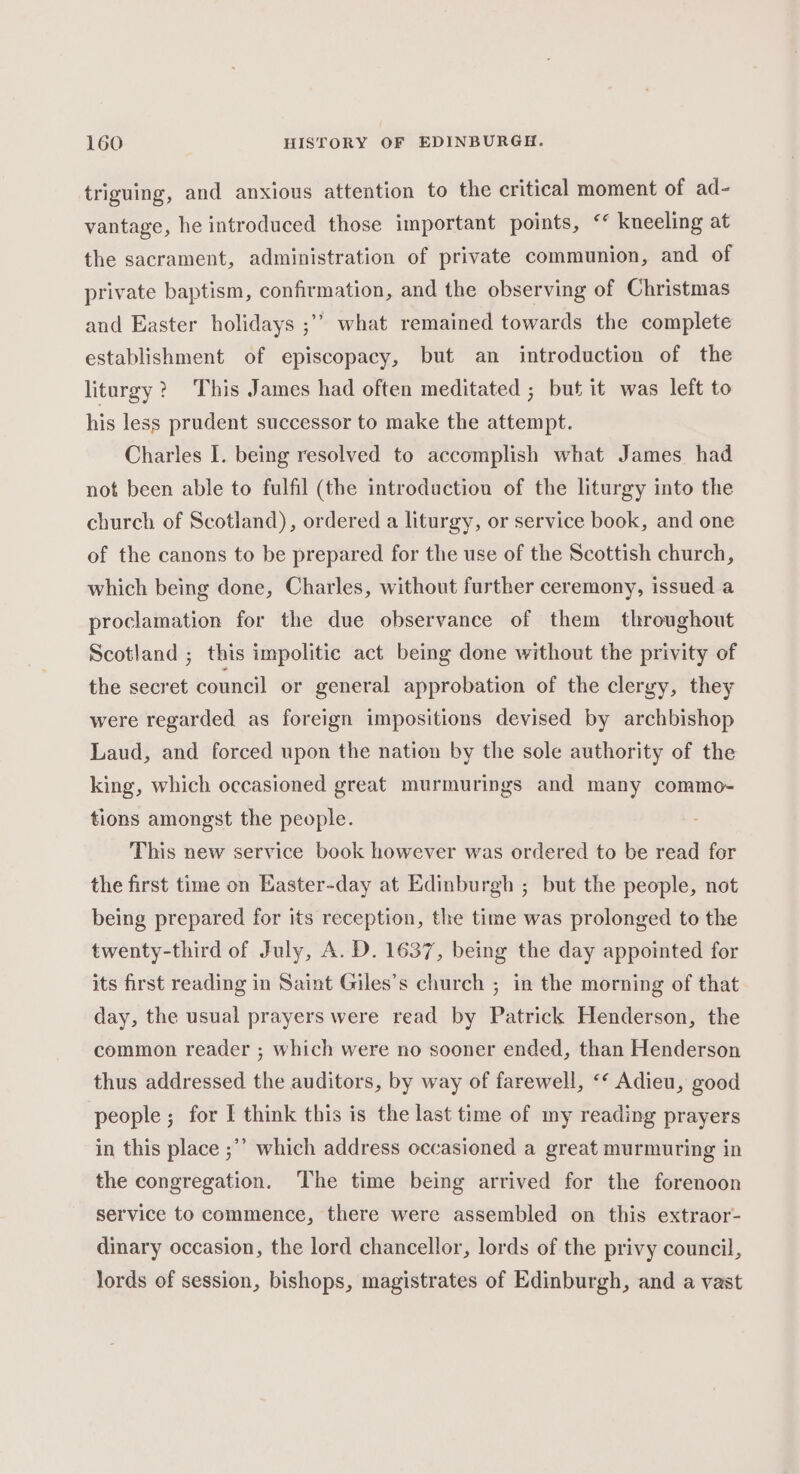 triguing, and anxious attention to the critical moment of ad- vantage, he introduced those important points, ‘ kneeling at the sacrament, administration of private communion, and of private baptism, confirmation, and the observing of Christmas and Easter holidays ;’’ what remained towards the complete establishment of episcopacy, but an introduction of the liturgy? This James had often meditated ; but it was left to his less prudent successor to make the attempt. Charles I. being resolved to accomplish what James had not been able to fulfil (the introduction of the liturgy into the church of Scotland), ordered a liturgy, or service book, and one of the canons to be prepared for the use of the Scottish church, which being done, Charles, without further ceremony, issued a proclamation for the due observance of them throughout Scotland ; this impolitic act being done without the privity of the secret council or general approbation of the clergy, they were regarded as foreign impositions devised by archbishop Laud, and forced upon the nation by the sole authority of the king, which occasioned great murmurings and many commo- tions amongst the people. This new service book however was ordered to be read for the first time on Easter-day at Edinburgh ; but the people, not being prepared for its reception, the time was prolonged to the twenty-third of July, A. D. 1637, being the day appointed for its first reading in Saint Giles’s church ; in the morning of that day, the usual prayers were read by Patrick Henderson, the common reader ; which were no sooner ended, than Henderson thus addressed the auditors, by way of farewell, &lt;‘ Adieu, good people; for I think this is the last time of my reading prayers in this place ;’’ which address occasioned a great murmuring in the congregation. The time being arrived for the forenoon service to commence, there were assembled on this extraor- dinary occasion, the lord chancellor, lords of the privy council, lords of session, bishops, magistrates of Edinburgh, and a vast