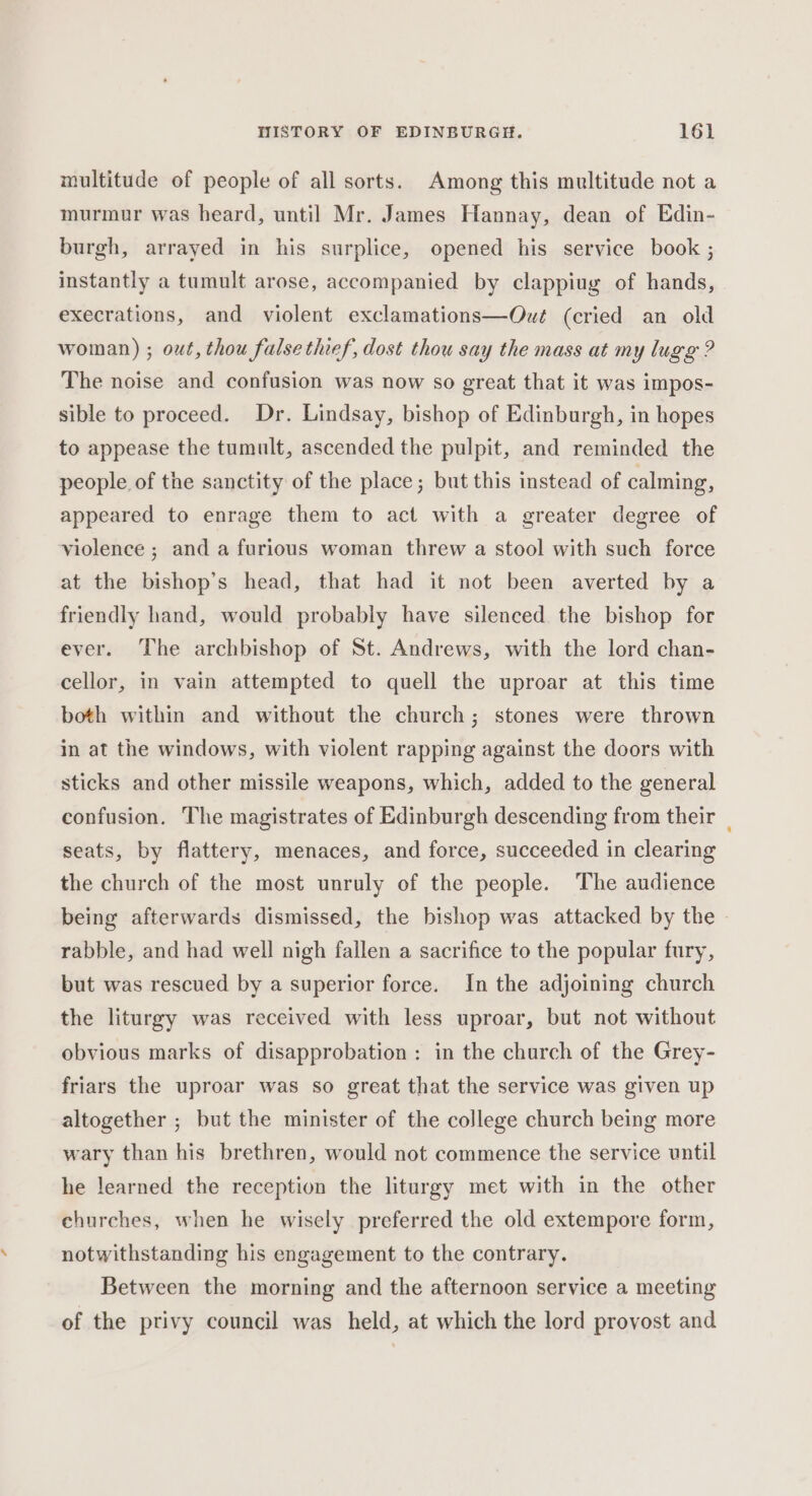 multitude of people of all sorts. Among this multitude not a murmur was heard, until Mr. James Hannay, dean of Edin- burgh, arrayed in his surplice, opened his service book ; instantly a tumult arose, accompanied by clappiug of hands, execrations, and violent exclamations—Out (cried an old woman) ; out, thou false thief, dost thou say the mass at my lugg ? The noise and confusion was now so great that it was impos- sible to proceed. Dr. Lindsay, bishop of Edinburgh, in hopes to appease the tumult, ascended the pulpit, and reminded the people of the sanctity of the place; but this instead of calming, appeared to enrage them to act with a greater degree of violence ; and a furious woman threw a stool with such force at the bishop’s head, that had it not been averted by a friendly hand, would probably have silenced the bishop for ever. The archbishop of St. Andrews, with the lord chan- cellor, in vain attempted to quell the uproar at this time both within and without the church; stones were thrown in at the windows, with violent rapping against the doors with sticks and other missile weapons, which, added to the general confusion. The magistrates of Edinburgh descending from their _ seats, by flattery, menaces, and force, succeeded in clearing the church of the most unruly of the people. ‘The audience being afterwards dismissed, the bishop was attacked by the rabble, and had well nigh fallen a sacrifice to the popular fury, but was rescued by a superior force. In the adjoining church the liturgy was received with less uproar, but not without obvious marks of disapprobation : in the church of the Grey- friars the uproar was so great that the service was given up altogether ; but the minister of the college church being more wary than his brethren, would not commence the service until he learned the reception the liturgy met with in the other churches, when he wisely preferred the old extempore form, notwithstanding his engagement to the contrary. Between the morning and the afternoon service a meeting of the privy council was held, at which the lord provost and