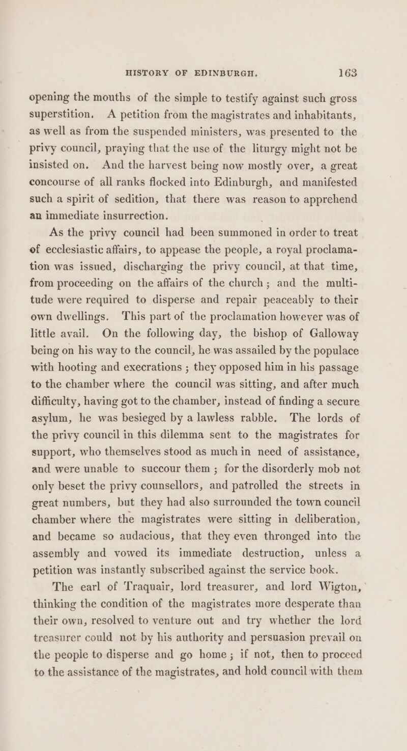 opening the mouths of the simple to testify against such gross superstition. A petition from the magistrates and inhabitants, as well as from the suspended ministers, was presented to the privy council, praying that the use of the liturgy might not be insisted on. And the harvest being now mostly over, a great concourse of all ranks flocked into Edinburgh, and manifested such a spirit of sedition, that there was reason to apprehend an immediate insurrection. As the privy council had been summoned in order to treat of ecclesiastic affairs, to appease the people, a royal proclama- tion was issued, discharging the privy council, at that time, from proceeding on the affairs of the church; and the multi- tude were required to disperse and repair peaceably to their own dwellings. This part of the proclamation however was of little avail. On the following day, the bishop of Galloway being on his way to the council, he was assailed by the populace with hooting and execrations ; they opposed him in his passage to the chamber where the council was sitting, and after much difficulty, having got to the chamber, instead of finding a secure asylum, he was besieged by a lawless rabble. The lords of the privy council in this dilemma sent to the magistrates for support, who themselves stood as much in need of assistance, and were unable to succour them ; for the disorderly mob not only beset the privy counsellors, and patrolled the streets in great numbers, but they had also surrounded the town council chamber where the magistrates were sitting in deliberation, and became so audacious, that they even thronged into the assembly and vowed its immediate destruction, unless a petition was instantly subscribed against the service book. The earl of Traquair, lord treasurer, and lord Wigton, ° thinking the condition of the magistrates more desperate than their own, resolved to venture out and try whether the lord treasurer could not by his authority and persuasion prevail on the people to disperse and go home; if not, then to proceed to the assistance of the magistrates, and hold council with them