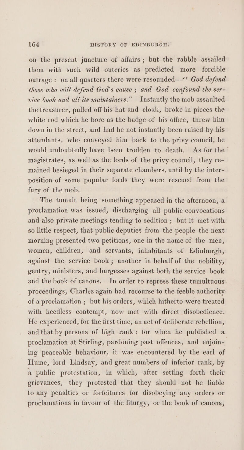 on the present juncture of affairs; but the rabble assailed them with such wild outcries as predicted more forcible outrage : on all quarters there were resounded—** God defend those who will defend God's cause ; and God confound the ser- vice book and all its maintainers.’ Instantly the mob assaulted the treasurer, pulled off his hat and cloak, broke in pieces the white rod which he bore as the badge of his office, threw him down in the street, and had he not instantly been raised by his attendants, who conveyed him back to the privy council, he would undoubtedly have been trodden to death. As for the magistrates, as well as the lords of the privy council, they re- mained besieged in their separate chambers, until by the inter- position of some popular lords they were rescued from the fury of the mob. The tumult being something appeased in the afternoon, a proclamation was issued, discharging all public convocations and also private meetings tending to sedition ; but it met with so little respect, that public deputies from the people the next morning presented two petitions, one in the name of the men, women, children, and servants, inhabitants of Edinburgh, against the service book ; another in behalf of the nobility, gentry, ministers, and burgesses against both the service book and the book of canons. In order to repress these tumultuous proceedings, Charles again had recourse to the feeble authority of a proclamation ; but his orders, which hitherto were treated with heedless contempt, now met with direct disobedience, He experienced, for the first time, an act of deliberate rebellion, and that by persons of high rank: for when he published a proclamation at Stirling, pardoning past offences, and enjoin- ing peaceable behaviour, it was encountered by the earl of Hume, lord Lindsay, and great numbers of inferior rank, by a public protestation, in which, after setting forth their grievances, they protested that they should not be liable to any penalties or forfeitures for disobeying any orders or proclamations in favour of the liturgy, or the book of canons,