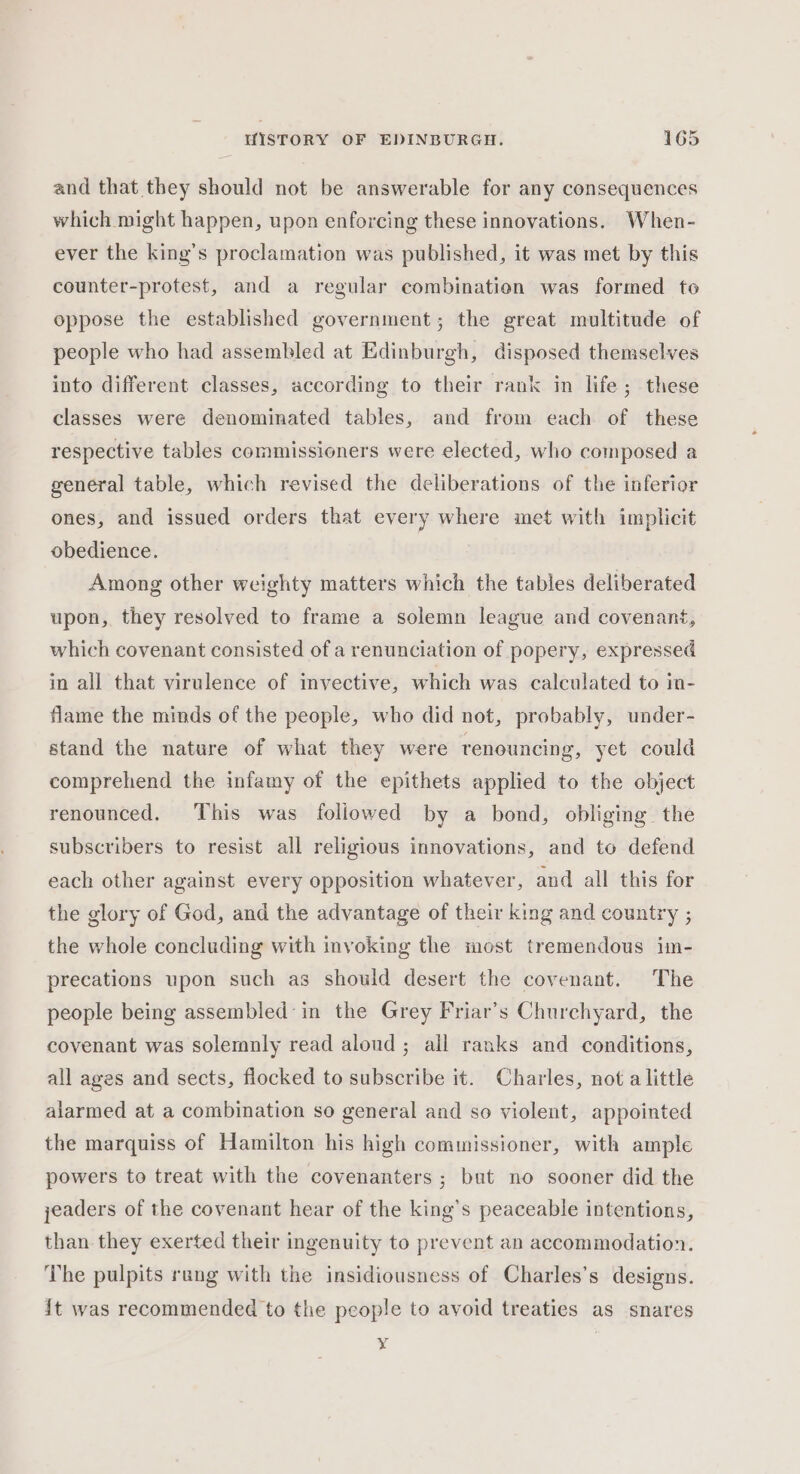 and that they should not be answerable for any consequences which might happen, upon enforcing these innovations. When- ever the king’s proclamation was published, it was met by this counter-protest, and a regular combination was formed to oppose the established government; the great multitude of people who had assembled at Edinburgh, disposed themselves into different classes, according to their rank in life ; these classes were denominated tables, and from each of these respective tables commissioners were elected, who composed a general table, which revised the deliberations of the inferior ones, and issued orders that every where met with implicit obedience. Among other weighty matters which the tables deliberated upon, they resolved to frame a solemn league and covenant, which covenant consisted of a renunciation of popery, expressed in all that virulence of invective, which was calculated to in- flame the minds of the people, who did not, probably, under- stand the nature of what they were renouncing, yet could comprehend the infamy of the epithets applied to the object renounced. This was followed by a bond, obliging the subscribers to resist all religious innovations, and to defend each other against every opposition whatever, and all this for the glory of God, and the advantage of their king and country ; the whole concluding with invoking the most tremendous im- precations upon such as should desert the covenant. The people being assembled in the Grey Friar’s Churchyard, the covenant was solemnly read aloud ; all ranks and conditions, all ages and sects, flocked to subscribe it. Charles, not a little alarmed at a combination so general and so violent, appointed the marquiss of Hamilton his high commissioner, with ample powers to treat with the covenanters ; but no sooner did the jeaders of the covenant hear of the king’s peaceable intentions, than they exerted their ingenuity to prevent an accommodation. The pulpits rang with the insidiousness of Charles’s designs. {t was recommended to the people to avoid treaties as snares y