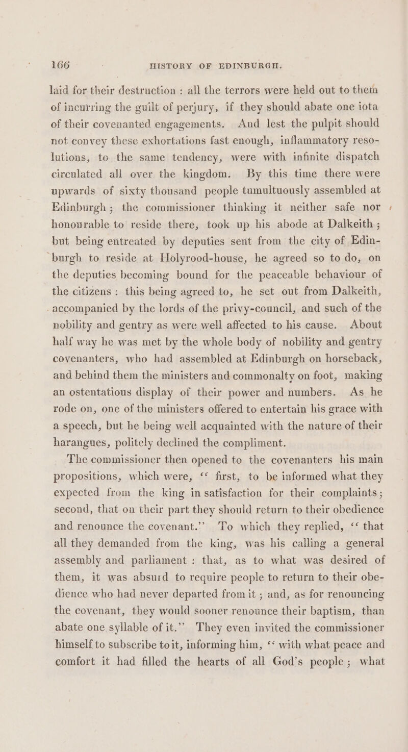 laid for their destruction : all the terrors were held out to them of incurring the guilt of perjury, if they should abate one iota of their covenanted engagements. And lest the pulpit should not convey these exhortations fast enough, inflammatory reso- lutions, to the same tendency, were with infinite dispatch circulated all over the kingdom. By this time there were upwards of sixty thousand people tumultuously assembled at Edinburgh ; the commissioner thinking it neither safe nor honourable to reside there, took up his abode at Dalkeith ; but being entreated by deputies sent from the city of Edin- burgh to reside at [lolyrood-house, he agreed so to do, on the deputies hecoming bound for the peaceable behaviour of the citizens : this being agreed to, he set out from Dalkeith, -accompanied by the lords of the privy-council, and such of the nobility and gentry as were well affected to his cause. About half way he was met by the whole body of nobility and gentry covenanters, who had assembled at Edinburgh on horseback, and behind them the ministers and commonalty on foot, making an ostentatious display of their power and numbers. As he rode on, one of the ministers offered to entertain his grace with a speech, but he being well acquainted with the nature of their harangues, politely declined the compliment. The commissioner then opened to the covenanters his main propositions, which were, ‘* first, to be informed what they expected from the king in satisfaction for their complaints ; second, that on their part they should return to their obedience and renounce the covenant.’” To which they replied, &lt;&lt; that all they demanded from the king, was his calling a general assembly and parliament : that, as to what was desired of them, it was absurd to require people to return to their obe- dience who had never departed from it ; and, as for renouncing the covenant, they would sooner renounce their baptism, than abate one syllable of it.” They even invited the commissioner himself to subscribe toit, informing him, ‘‘ with what peace and comfort it had filled the hearts of all God’s people; what