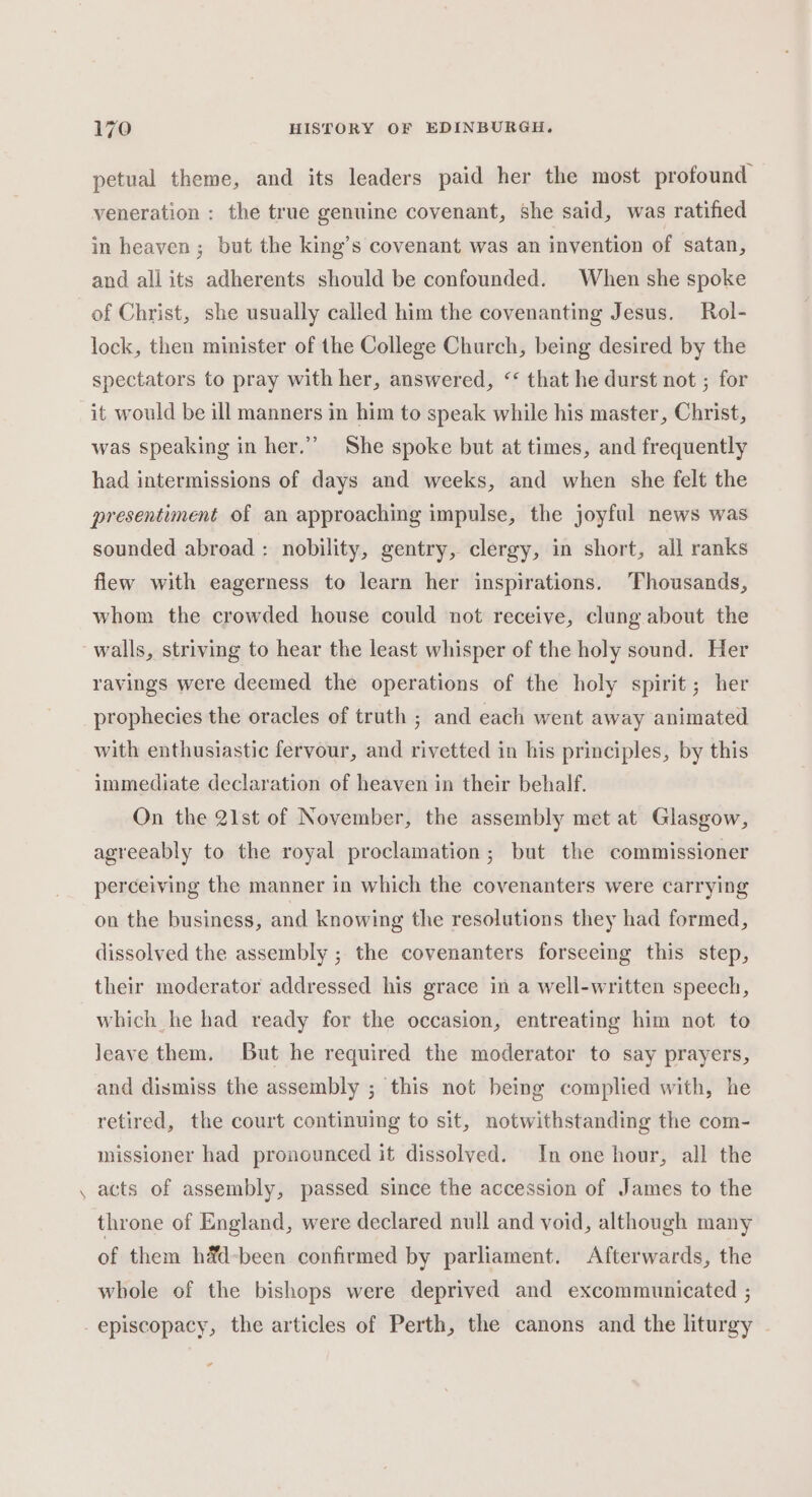 petual theme, and its leaders paid her the most profound veneration : the true genuine covenant, she said, was ratified in heaven; but the king’s covenant was an invention of satan, and all its adherents should be confounded. When she spoke of Christ, she usually called him the covenanting Jesus. Rol- lock, then minister of the College Church, being desired by the spectators to pray with her, answered, &lt;‘ that he durst not ; for it would be ill manners in him to speak while his master, Christ, was speaking in her.”” She spoke but at times, and frequently had intermissions of days and weeks, and when she felt the presentiment of an approaching impulse, the joyful news was sounded abroad : nobility, gentry, clergy, in short, all ranks flew with eagerness to learn her inspirations. Thousands, whom the crowded house could not receive, clung about the walls, striving to hear the least whisper of the holy sound. Her ravings were deemed the operations of the holy spirit; her prophecies the oracles of truth ; and each went away animated with enthusiastic fervour, and rivetted in his principles, by this immediate declaration of heaven in their behalf. On the 21st of November, the assembly met at Glasgow, agreeably to the royal proclamation; but the commissioner perceiving the manner in which the covenanters were carrying on the business, and knowing the resolutions they had formed, dissolved the assembly ; the covenanters forseeing this step, their moderator addressed his grace in a well-written speech, which he had ready for the occasion, entreating him not to Jeave them. But he required the moderator to say prayers, and dismiss the assembly ; this not being complied with, he retired, the court continuing to sit, notwithstanding the com- missioner had pronounced it dissolved. In one hour, all the acts of assembly, passed since the accession of James to the throne of England, were declared null and void, although many of them h&amp;d-been confirmed by parliament. Afterwards, the whole of the bishops were deprived and excommunicated ; episcopacy, the articles of Perth, the canons and the liturgy | ra