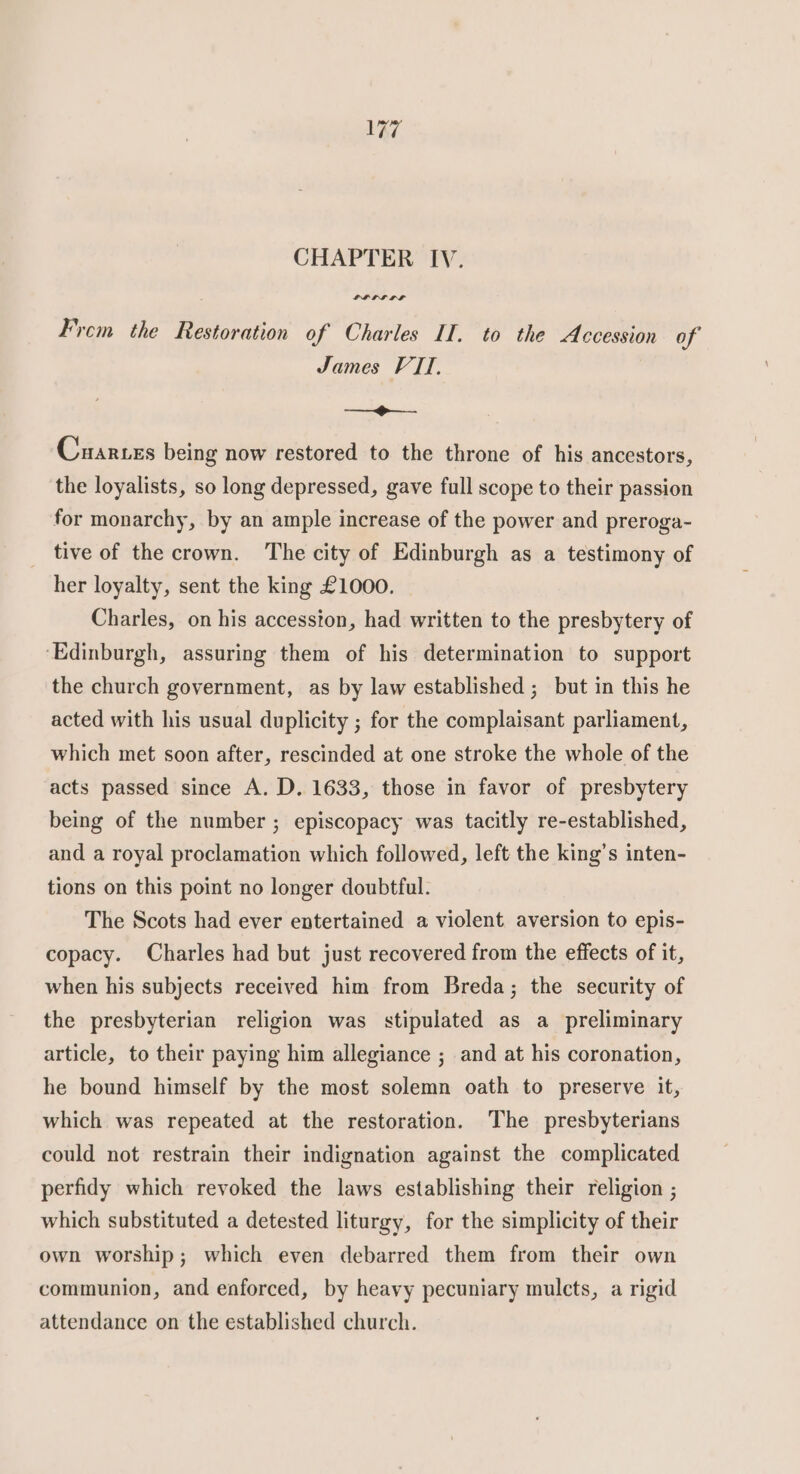 CHAPTER IV. LPhLL LIF Frem the Restoration of Charles II. to the Accession of James VII, ee Cuarces being now restored to the throne of his ancestors, the loyalists, so long depressed, gave full scope to their passion for monarchy, by an ample increase of the power and preroga- tive of the crown. The city of Edinburgh as a testimony of her loyalty, sent the king £1000. Charles, on his accession, had written to the presbytery of ‘Edinburgh, assuring them of his determination to support the church government, as by law established ; but in this he acted with his usual duplicity ; for the complaisant parliament, which met soon after, rescinded at one stroke the whole of the acts passed since A. D. 1633, those in favor of presbytery being of the number ; episcopacy was tacitly re-established, and a royal proclamation which followed, left the king’s inten- tions on this point no longer doubtful. The Scots had ever entertained a violent aversion to epis- copacy. Charles had but just recovered from the effects of it, when his subjects received him from Breda; the security of the presbyterian religion was stipulated as a preliminary article, to their paying him allegiance ; and at his coronation, he bound himself by the most solemn oath to preserve it, which was repeated at the restoration. The presbyterians could not restrain their indignation against the complicated perfidy which revoked the laws establishing their religion ; which substituted a detested liturgy, for the simplicity of their own worship; which even debarred them from their own communion, and enforced, by heavy pecuniary mulcts, a rigid attendance on the established church.