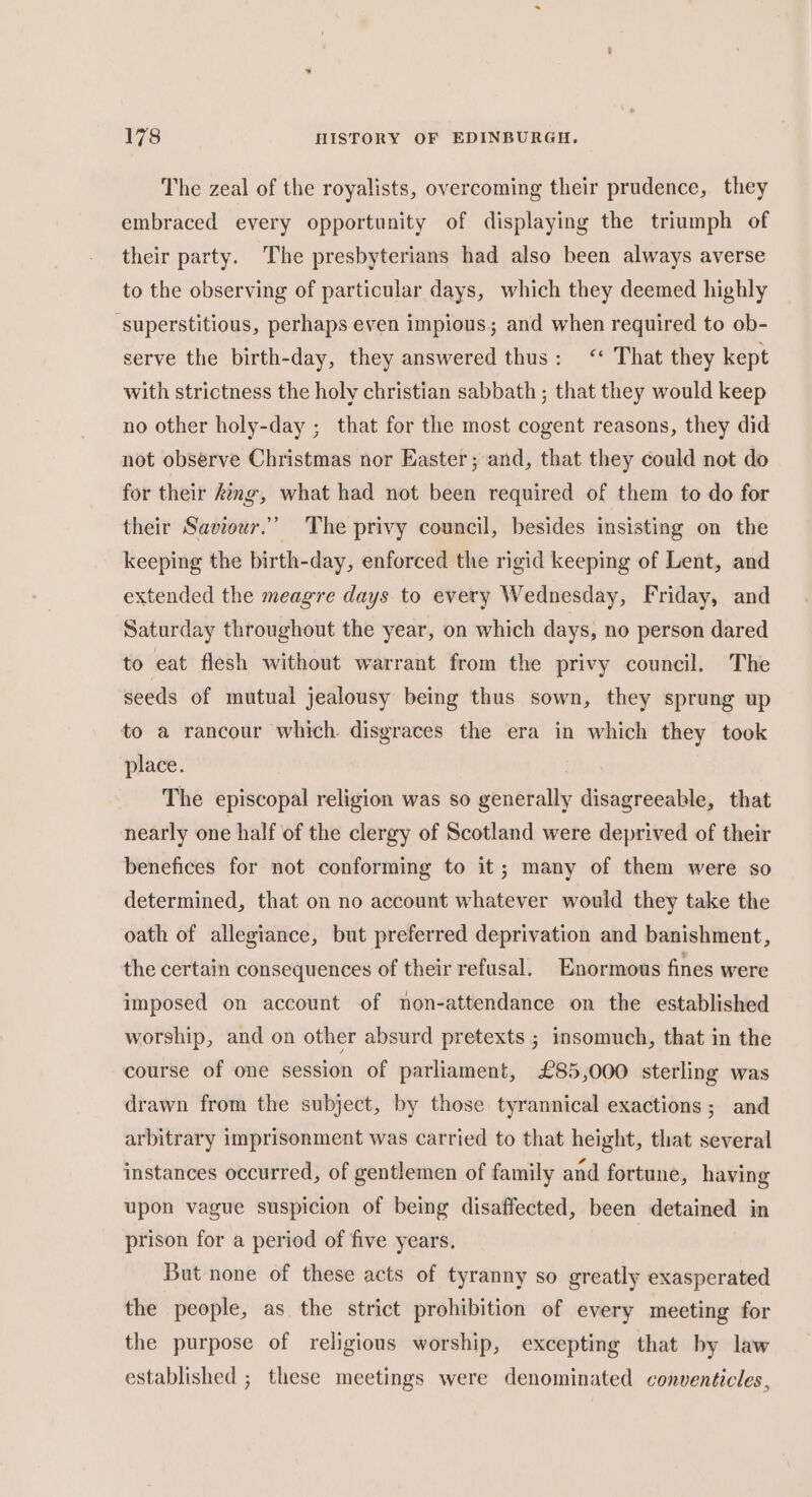 The zeal of the royalists, overcoming their prudence, they embraced every opportunity of displaying the triumph of their party. The presbyterians had also been always averse to the observing of particular days, which they deemed highly ‘superstitious, perhaps even impious; and when required to ob- serve the birth-day, they answered thus: &lt;‘‘ That they kept with strictness the holy christian sabbath ; that they would keep no other holy-day ; that for the most cogent reasons, they did not observe Christmas nor Easter; and, that they could not do for their king, what had not been required of them to do for their Saviour.” The privy council, besides insisting on the keeping the birth-day, enforced the rigid keeping of Lent, and extended the meagre days to every Wednesday, Friday, and Saturday throughout the year, on which days, no person dared to eat flesh without warrant from the privy council, The seeds of mutual jealousy being thus sown, they sprung up to a rancour which. disgraces the era in which they took place. The episcopal religion was so generally disagreeable, that nearly one half of the clergy of Scotland were deprived of their benefices for not conforming to it; many of them were so determined, that on no account whatever would they take the oath of allegiance, but preferred deprivation and banishment, the certain consequences of their refusal. Enormous fines were imposed on account of non-attendance on the established worship, and on other absurd pretexts ; insomuch, that in the course of one session of parliament, £85,000 sterling was drawn from the subject, by those tyrannical exactions; and arbitrary imprisonment was carried to that height, that several instances occurred, of gentlemen of family and fortune, having upon vague suspicion of being disaffected, been detained in prison for a period of five years. But none of these acts of tyranny so greatly exasperated the people, as the strict prohibition of every meeting for the purpose of religious worship, excepting that by law established ; these meetings were denominated conventicles,