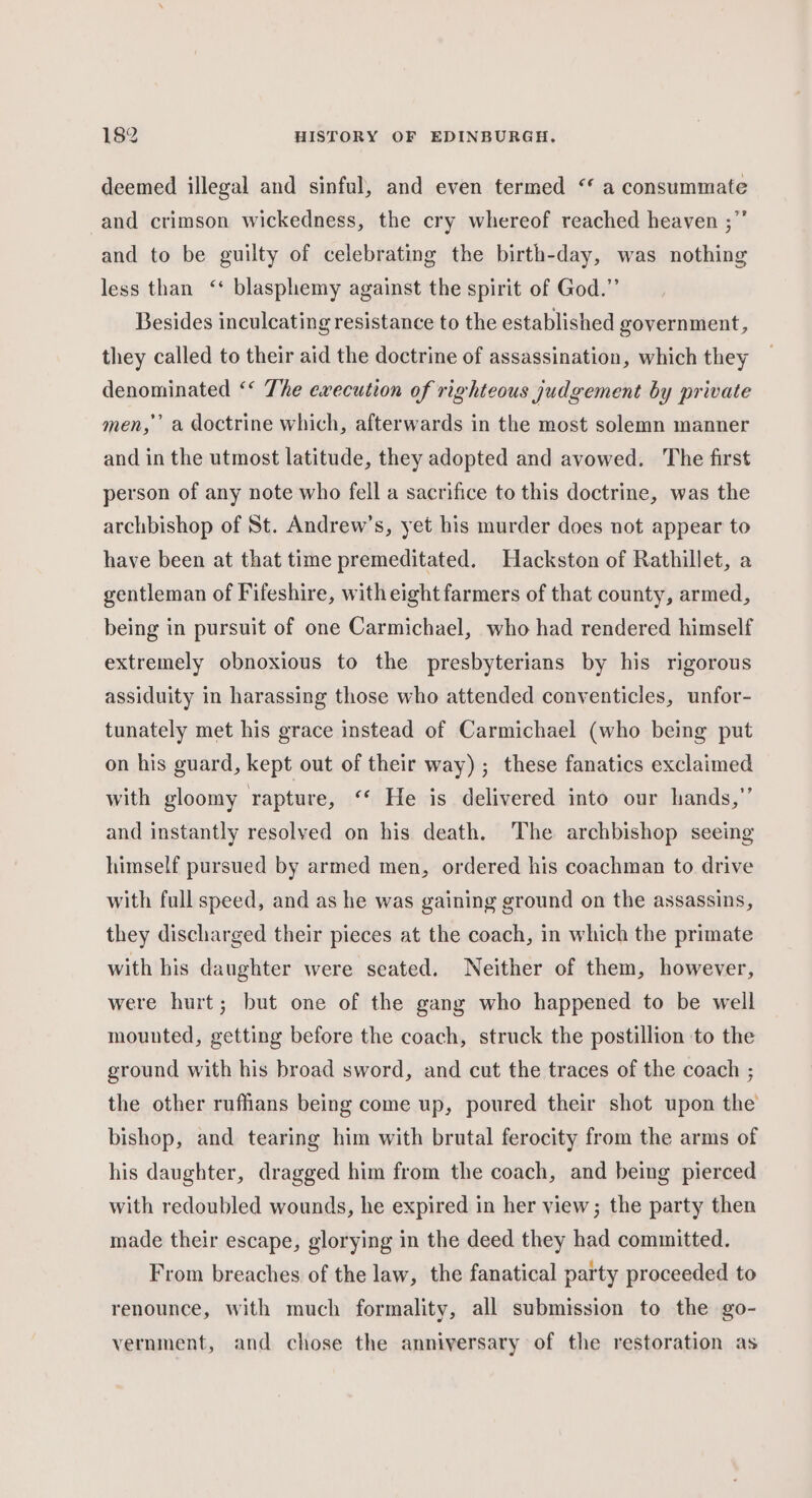 deemed illegal and sinful, and even termed ‘* a consummate -and crimson wickedness, the cry whereof reached heaven ;” and to be guilty of celebrating the birth-day, was nothing less than ‘ blasphemy against the spirit of God.” Besides inculcating resistance to the established government, they called to their aid the doctrine of assassination, which they denominated ‘* The execution of righteous judgement by private men,’’ a doctrine which, afterwards in the most solemn manner and in the utmost latitude, they adopted and avowed. The first person of any note who fell a sacrifice to this doctrine, was the archbishop of St. Andrew’s, yet his murder does not appear to have been at that time premeditated. Hackston of Rathillet, a gentleman of Fifeshire, witheight farmers of that county, armed, being in pursuit of one Carmichael, who had rendered himself extremely obnoxious to the presbyterians by his rigorous assiduity in harassing those who attended conyenticles, unfor- tunately met his grace instead of Carmichael (who being put on his guard, kept out of their way) ; these fanatics exclaimed with gloomy rapture, ‘‘ He is delivered into our hands,” and instantly resolved on his death. The archbishop seeing himself pursued by armed men, ordered his coachman to drive with full speed, and as he was gaining ground on the assassins, they discharged their pieces at the coach, in which the primate with his daughter were seated. Neither of them, however, were hurt; but one of the gang who happened to be well mounted, getting before the coach, struck the postillion to the ground with his broad sword, and cut the traces of the coach ; the other ruffians being come up, poured their shot upon the bishop, and tearing him with brutal ferocity from the arms of his daughter, dragged him from the coach, and being pierced with redoubled wounds, he expired in her view; the party then made their escape, glorying in the deed they had committed. From breaches of the law, the fanatical party proceeded to renounce, with much formality, all submission to the go- vernment, and chose the anniversary of the restoration as