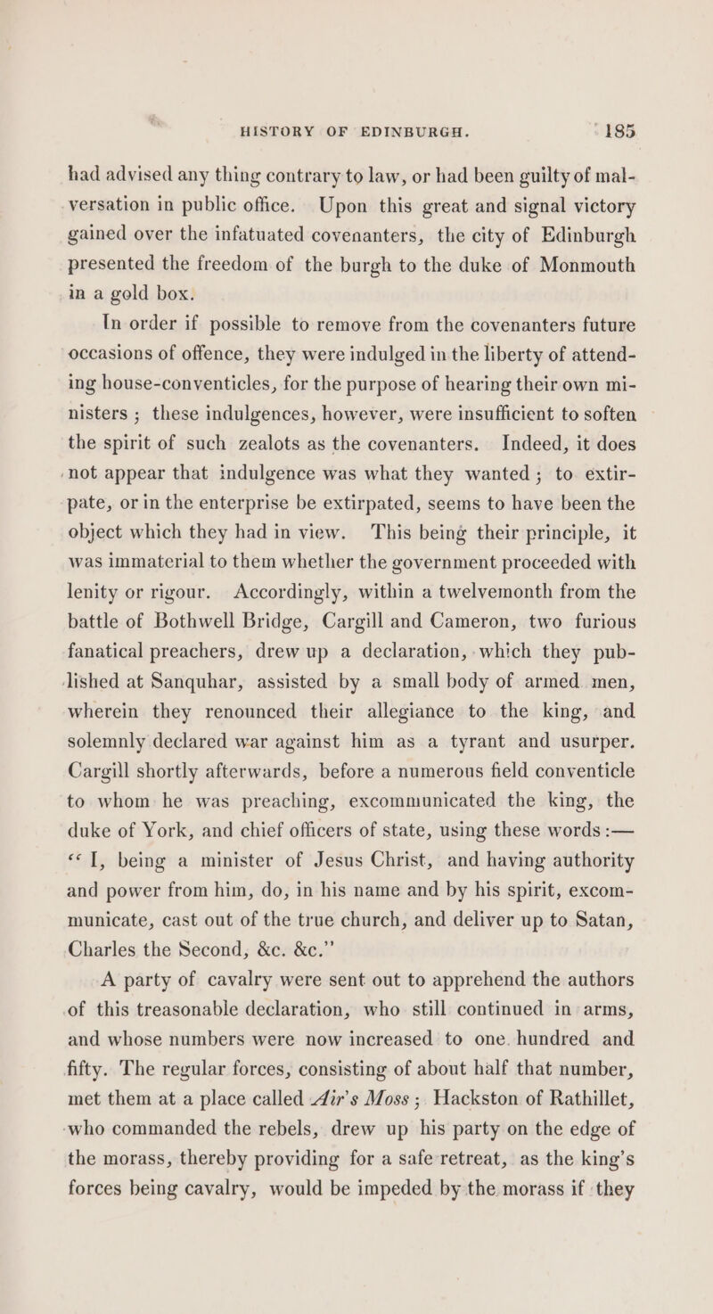 had advised any thing contrary to law, or had been guilty of mal- versation in public office. Upon this great and signal victory gained over the infatuated covenanters, the city of Edinburgh presented the freedom of the burgh to the duke of Monmouth in a gold box. In order if possible to remove from the covenanters future occasions of offence, they were indulged in the liberty of attend- ing house-conventicles, for the purpose of hearing their own mi- nisters ; these indulgences, however, were insufficient to soften — the spirit of such zealots as the covenanters. Indeed, it does ‘not appear that indulgence was what they wanted; to extir- ‘pate, or in the enterprise be extirpated, seems to have been the object which they had in view. This being their principle, it was immaterial to them whether the government proceeded with lenity or rigour. Accordingly, within a twelvemonth from the battle of Bothwell Bridge, Cargill and Cameron, two furious fanatical preachers, drew up a declaration, which they pub- lished at Sanquhar, assisted by a small body of armed. men, wherein they renounced their allegiance to the king, and solemnly declared war against him as a tyrant and usurper. Cargill shortly afterwards, before a numerous field conventicle to whom he was preaching, excommunicated the king, the duke of York, and chief officers of state, using these words :— «© T, being a minister of Jesus Christ, and having authority and power from him, do, in his name and by his spirit, excom- municate, cast out of the true church, and deliver up to Satan, Charles the Second, &amp;c. &amp;c.”’ A party of cavalry were sent out to apprehend the authors of this treasonable declaration, who still continued in arms, and whose numbers were now increased to one. hundred and fifty. The regular forces, consisting of about half that number, met them at a place called i’s Moss ;, Hackston of Rathillet, ‘who commanded the rebels, drew up his party on the edge of the morass, thereby providing for a safe retreat, as the king’s forces being cavalry, would be impeded by the morass if they