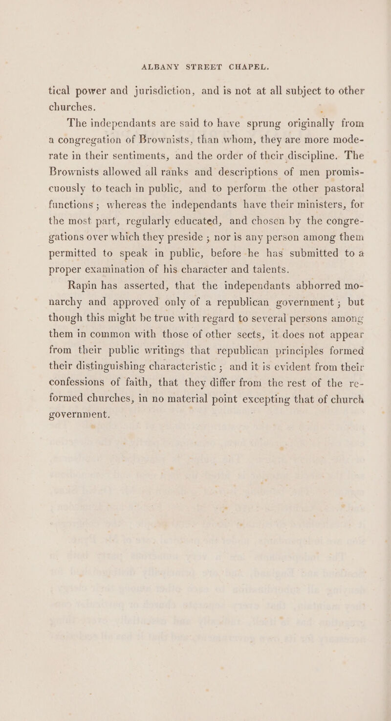 tical power and jurisdiction, and is not at all subject to other churches. , The independants are said to have sprung originally from a congregation of Brownists, than whom, they are more mode- rate in their sentiments, and the order of their discipline. The Brownists allowed all ranks and descriptions of men promis- cuously to teach in public, and to perform the other pastoral! functions ; whereas the independants have their ministers, for the most part, regularly educated, and chosen by the congre- gations over which they preside ; nor is any person among them permitted to speak in public, before he has submitted to a proper examination of his character and talents. Rapin has asserted, that the independants abhorred mo- narchy and approved only of a republican government ; but though this might be true with regard to several persons among them in common with those of other sects, it does not appear from their public writings that republican principles formed their distinguishing characteristic ; and it is evident from their confessions of faith, that they differ from the rest of the re- formed churches, in no material point excepting that of church government.