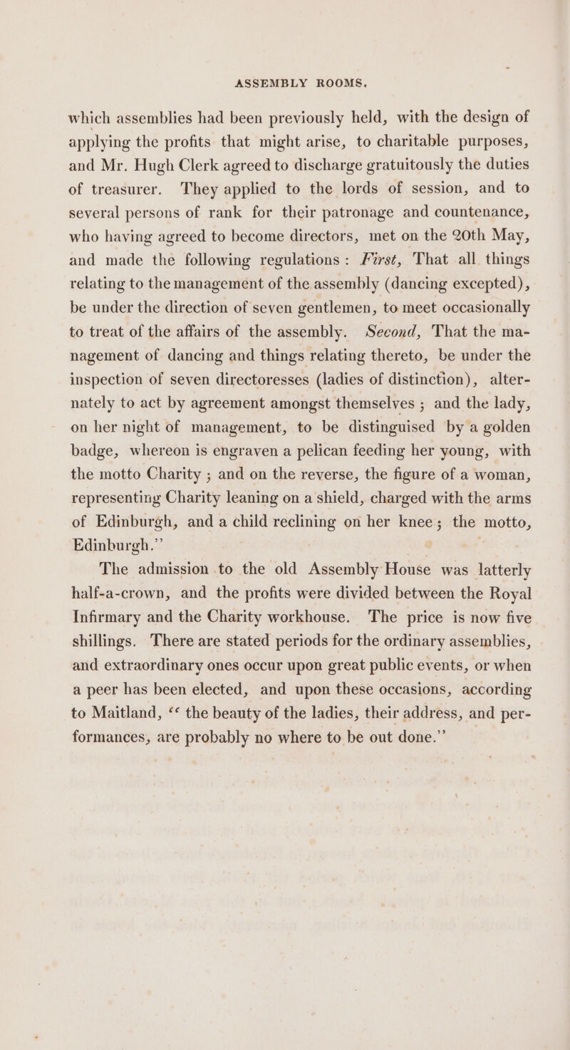 which assemblies had been previously held, with the design of applying the profits that might arise, to charitable purposes, and Mr. Hugh Clerk agreed to discharge gratuitously the duties of treasurer. They applied to the lords of session, and to several persons of rank for their patronage and countenance, who having agreed to become directors, met on the 20th May, and made the following regulations : Furs¢, ‘That all. things relating to the management of the assembly (dancing excepted), be under the direction of seven gentlemen, to meet occasionally to treat of the affairs of the assembly. Second, That the ma- nagement of dancing and things relating thereto, be under the inspection of seven directoresses (ladies of distinction), alter- nately to act by agreement amongst themselves ; and the lady, on her night of management, to be distinguised by a golden badge, whereon is engraven a pelican feeding her young, with the motto Charity ; and on the reverse, the figure of a woman, representing Charity leaning on a shield, charged with the arms of Edinburgh, and a child reclining on her knee; the motto, Edinburgh.”’ | The admission to the old Assembly House was latterly half-a-crown, and the profits were divided between the Royal Infirmary and the Charity workhouse. The price is now five shillings. There are stated periods for the ordinary assemblies, and extraordinary ones occur upon great public events, or when a peer has been elected, and upon these occasions, according to Maitland, ‘¢ the beauty of the ladies, their address, and per- formances, are probably no where to be out done.”’