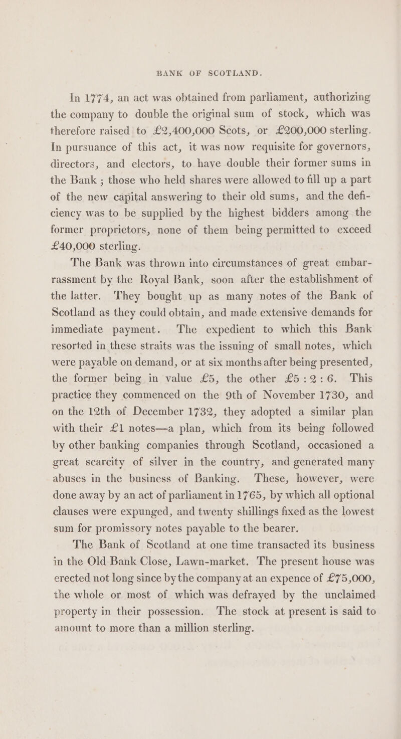 In 1774, an act was obtained from parliament, authorizing the company to double the original sum of stock, which was therefore raised to £2,400,000 Scots, or £200,000 sterling. In pursuance of this act, it was now requisite for governors, directors, and electors, to haye double their former sums in the Bank ; those who held shares were allowed to fill up a part of the new capital answering to their old sums, and the defi- ciency was to be supplied by the highest bidders among the former proprietors, none of them being permitted to exceed £40,000 sterling. The Bank was thrown into circumstances of great embar- rassment by the Royal Bank, soon after the establishment of the latter. They bought up as many notes of the Bank of Scotland as they could obtain, and made extensive demands for immediate payment. The expedient to which this Bank resorted in these straits was the issuing of small notes, which were payable on demand, or at six months after being presented, the former being in value £5, the other £5:2:6. This practice they commenced on the 9th of November 1730, and on the 12th of December 1732, they adopted a similar plan with their £1 notes—a plan, which from its being followed by other banking companies through Scotland, occasioned a great scarcity of silver in the country, and generated many abuses in the business of Banking. These, however, were done away by an act of parliament in 1765, by which all optional clauses were expunged, and twenty shillings fixed as the lowest sum for promissory notes payable to the bearer. The Bank of Scotland at one time transacted its business in the Old Bank Close, Lawn-market. The present house was erected not long since by the company at an expence of £75,000, the whole or most of which was defrayed by the unclaimed property in their possession. ‘The stock at present is said to amount to more than a million sterling.