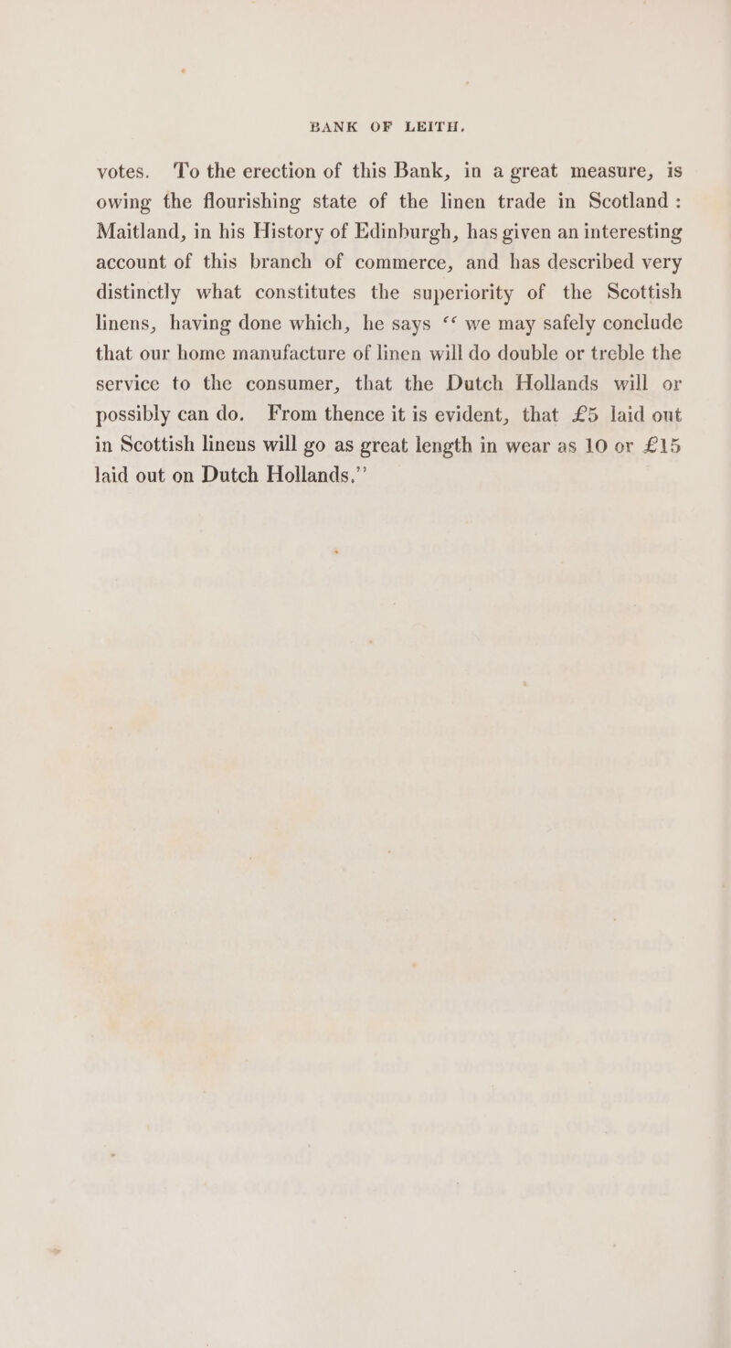 votes. ‘To the erection of this Bank, in a great measure, is owing the flourishing state of the linen trade in Scotland : Maitland, in his History of Edinburgh, has given an interesting account of this branch of commerce, and has described very distinctly what constitutes the superiority of the Scottish linens, having done which, he says ‘‘ we may safely conclude that our home manufacture of linen will do double or treble the service to the consumer, that the Dutch Hollands will or possibly can do. From thence it is evident, that £5 laid out in Scottish linens will go as great length in wear as 10 or £15 laid out on Dutch Hollands.”