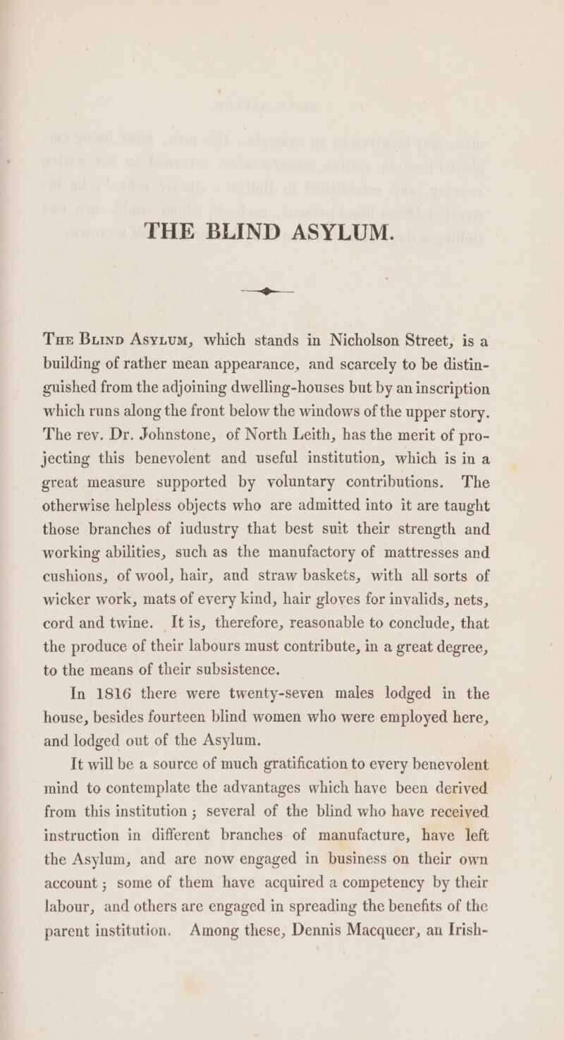 THE BLIND ASYLUM. Tue Buryp Asyium, which stands in Nicholson Street, is a building of rather mean appearance, and scarcely to be distin- guished from the adjoining dwelling-houses but by an inscription which runs along the front below the windows of the upper story. The rey. Dr. Johnstone, of North Leith, has the merit of pro- jecting this benevolent and useful institution, which is in a great measure supported by voluntary contributions. The otherwise helpless objects who are admitted into it are taught those branches of iudustry that best suit their strength and working abilities, such as the manufactory of mattresses and cushions, of wool, hair, and straw baskets, with all sorts of wicker work, mats of every kind, hair gloves for invalids, nets, cord and twine. Itis, therefore, reasonable to conclude, that the produce of their labours must contribute, in a great degree, to the means of their subsistence. In 1816 there were twenty-seven males lodged in the house, besides fourteen blind women who were employed ane, and lodged out of the Asylum. | It will be a source of much gratification to every benevolent mind to contemplate the advantages which have been derived from this institution ; several of the blind who have received instruction in different branches of manufacture, have left the Asylum, and are now engaged in business on their own account ; some of them have acquired a competency by their labour, and others are engaged in spreading the benefits of the parent institution, Among these, Dennis Macqueer, an Irish-