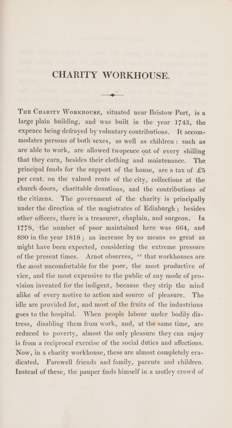 CHARITY WORKHOUSE. Tue Cuarity Worxuouss, situated near Bristow Port, is a large plain building, and was built in the year 1743, the expence being defrayed by voluntary contributions. It accom- modates persons of both sexes, as well as children: such as are able to work, are allowed twopence out of every shilling that they earn, besides their clothing and maintenance. The principal funds for the support of the house, are a tax of £5 per cent. on the valued rents of the city, collections at the church doors, charitable donations, and the contributions of the citizens. The government of the charity is principally under the direction of the magistrates of Edinburgh ; hesides other officers, there is a treasurer, chaplain, and surgeon. In 1778, the number of poor maintained here was 664, and 890 in the year 1818; an increase by no means so great as might have been expected, considering the extreme pressure of the present times. Arnot observes, ‘* that workhouses are the most uncomfortable for the poor, the most productive of vice, and the most expensive to the public of any mode of pro- vision invented for the indigent, because they strip the mind alike of every motive to action and source of pleasure. The idle are provided for, and most of the fruits of the industrious goes to the hospital. When people labour under bodily dis- tress, disabling them from work, and, at the same time, are reduced to poverty, almost the only pleasure they can enjoy is from a reciprocal exercise of the social duties and affections. Now, in a charity workhouse, these are almost completely era- dicated. Farewell friends and family, parents and children. Instead of these, the pauper finds himself in a motley crowd of